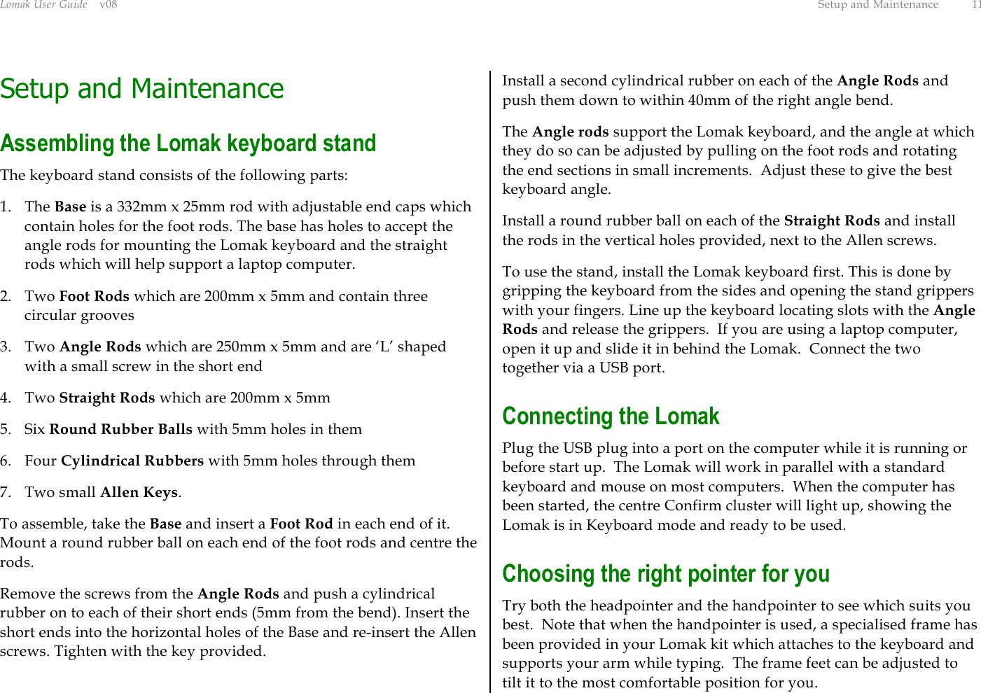 Lomak User Guide    v08  Setup and Maintenance  11 Setup and Maintenance Assembling the Lomak keyboard stand The keyboard stand consists of the following parts: 1. The Base is a 332mm x 25mm rod with adjustable end caps which contain holes for the foot rods. The base has holes to accept the angle rods for mounting the Lomak keyboard and the straight rods which will help support a laptop computer. 2. Two Foot Rods which are 200mm x 5mm and contain three circular grooves  3. Two Angle Rods which are 250mm x 5mm and are ‘L’ shaped with a small screw in the short end 4. Two Straight Rods which are 200mm x 5mm  5. Six Round Rubber Balls with 5mm holes in them 6. Four Cylindrical Rubbers with 5mm holes through them 7. Two small Allen Keys. To assemble, take the Base and insert a Foot Rod in each end of it. Mount a round rubber ball on each end of the foot rods and centre the rods. Remove the screws from the Angle Rods and push a cylindrical rubber on to each of their short ends (5mm from the bend). Insert the short ends into the horizontal holes of the Base and re-insert the Allen screws. Tighten with the key provided. Install a second cylindrical rubber on each of the Angle Rods and push them down to within 40mm of the right angle bend. The Angle rods support the Lomak keyboard, and the angle at which they do so can be adjusted by pulling on the foot rods and rotating the end sections in small increments.  Adjust these to give the best keyboard angle. Install a round rubber ball on each of the Straight Rods and install the rods in the vertical holes provided, next to the Allen screws. To use the stand, install the Lomak keyboard first. This is done by gripping the keyboard from the sides and opening the stand grippers with your fingers. Line up the keyboard locating slots with the Angle Rods and release the grippers.  If you are using a laptop computer, open it up and slide it in behind the Lomak.  Connect the two together via a USB port. Connecting the Lomak Plug the USB plug into a port on the computer while it is running or before start up.  The Lomak will work in parallel with a standard keyboard and mouse on most computers.  When the computer has been started, the centre Confirm cluster will light up, showing the Lomak is in Keyboard mode and ready to be used. Choosing the right pointer for you Try both the headpointer and the handpointer to see which suits you best.  Note that when the handpointer is used, a specialised frame has been provided in your Lomak kit which attaches to the keyboard and supports your arm while typing.  The frame feet can be adjusted to tilt it to the most comfortable position for you. 