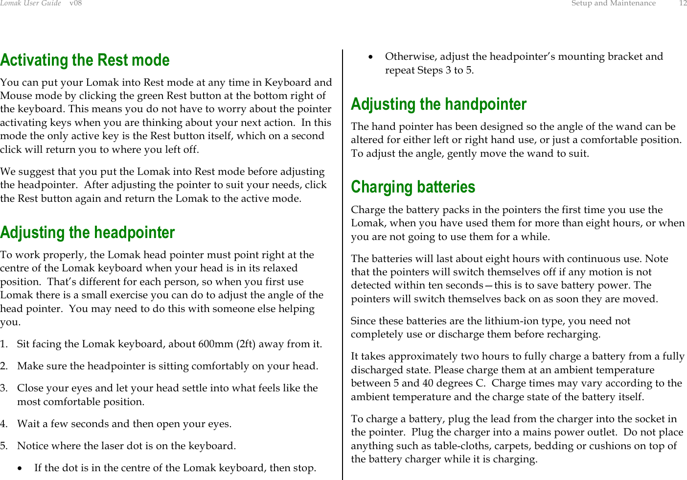 Lomak User Guide    v08  Setup and Maintenance  12 Activating the Rest mode  You can put your Lomak into Rest mode at any time in Keyboard and Mouse mode by clicking the green Rest button at the bottom right of the keyboard. This means you do not have to worry about the pointer activating keys when you are thinking about your next action.  In this mode the only active key is the Rest button itself, which on a second click will return you to where you left off. We suggest that you put the Lomak into Rest mode before adjusting the headpointer.  After adjusting the pointer to suit your needs, click the Rest button again and return the Lomak to the active mode. Adjusting the headpointer To work properly, the Lomak head pointer must point right at the centre of the Lomak keyboard when your head is in its relaxed position.  That’s different for each person, so when you first use Lomak there is a small exercise you can do to adjust the angle of the head pointer.  You may need to do this with someone else helping you. 1.  Sit facing the Lomak keyboard, about 600mm (2ft) away from it. 2.  Make sure the headpointer is sitting comfortably on your head. 3.  Close your eyes and let your head settle into what feels like the most comfortable position. 4.  Wait a few seconds and then open your eyes. 5.  Notice where the laser dot is on the keyboard. •  If the dot is in the centre of the Lomak keyboard, then stop. •  Otherwise, adjust the headpointer’s mounting bracket and repeat Steps 3 to 5. Adjusting the handpointer The hand pointer has been designed so the angle of the wand can be altered for either left or right hand use, or just a comfortable position.  To adjust the angle, gently move the wand to suit. Charging batteries Charge the battery packs in the pointers the first time you use the Lomak, when you have used them for more than eight hours, or when you are not going to use them for a while. The batteries will last about eight hours with continuous use. Note that the pointers will switch themselves off if any motion is not detected within ten seconds—this is to save battery power. The pointers will switch themselves back on as soon they are moved. Since these batteries are the lithium-ion type, you need not completely use or discharge them before recharging. It takes approximately two hours to fully charge a battery from a fully discharged state. Please charge them at an ambient temperature between 5 and 40 degrees C.  Charge times may vary according to the ambient temperature and the charge state of the battery itself. To charge a battery, plug the lead from the charger into the socket in the pointer.  Plug the charger into a mains power outlet.  Do not place anything such as table-cloths, carpets, bedding or cushions on top of the battery charger while it is charging. 