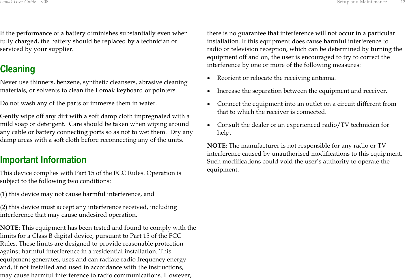 Lomak User Guide    v08  Setup and Maintenance  13 If the performance of a battery diminishes substantially even when fully charged, the battery should be replaced by a technician or serviced by your supplier. Cleaning Never use thinners, benzene, synthetic cleansers, abrasive cleaning materials, or solvents to clean the Lomak keyboard or pointers. Do not wash any of the parts or immerse them in water. Gently wipe off any dirt with a soft damp cloth impregnated with a mild soap or detergent.  Care should be taken when wiping around any cable or battery connecting ports so as not to wet them.  Dry any damp areas with a soft cloth before reconnecting any of the units. Important Information This device complies with Part 15 of the FCC Rules. Operation is subject to the following two conditions:  (1) this device may not cause harmful interference, and  (2) this device must accept any interference received, including interference that may cause undesired operation. NOTE: This equipment has been tested and found to comply with the limits for a Class B digital device, pursuant to Part 15 of the FCC Rules. These limits are designed to provide reasonable protection against harmful interference in a residential installation. This equipment generates, uses and can radiate radio frequency energy and, if not installed and used in accordance with the instructions, may cause harmful interference to radio communications. However, there is no guarantee that interference will not occur in a particular installation. If this equipment does cause harmful interference to radio or television reception, which can be determined by turning the equipment off and on, the user is encouraged to try to correct the interference by one or more of the following measures: •  Reorient or relocate the receiving antenna. •  Increase the separation between the equipment and receiver. •  Connect the equipment into an outlet on a circuit different from that to which the receiver is connected. •  Consult the dealer or an experienced radio/TV technician for help. NOTE: The manufacturer is not responsible for any radio or TV interference caused by unauthorised modifications to this equipment. Such modifications could void the user’s authority to operate the equipment.   