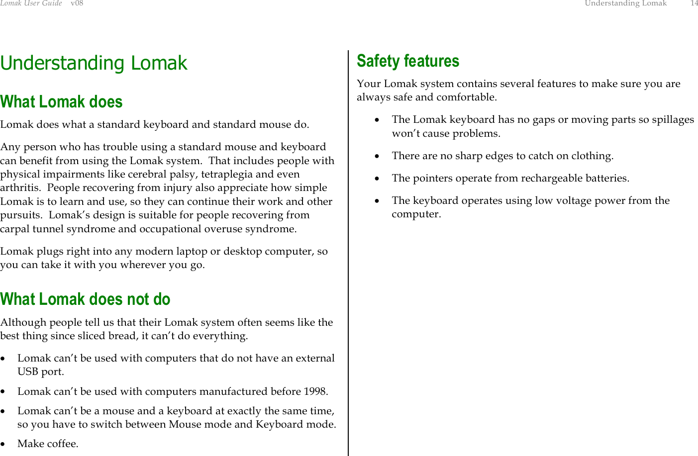 Lomak User Guide    v08  Understanding Lomak  14 Understanding Lomak What Lomak does Lomak does what a standard keyboard and standard mouse do. Any person who has trouble using a standard mouse and keyboard can benefit from using the Lomak system.  That includes people with physical impairments like cerebral palsy, tetraplegia and even arthritis.  People recovering from injury also appreciate how simple Lomak is to learn and use, so they can continue their work and other pursuits.  Lomak’s design is suitable for people recovering from carpal tunnel syndrome and occupational overuse syndrome. Lomak plugs right into any modern laptop or desktop computer, so you can take it with you wherever you go. What Lomak does not do Although people tell us that their Lomak system often seems like the best thing since sliced bread, it can’t do everything. •  Lomak can’t be used with computers that do not have an external USB port. •  Lomak can’t be used with computers manufactured before 1998. •  Lomak can’t be a mouse and a keyboard at exactly the same time, so you have to switch between Mouse mode and Keyboard mode. •  Make coffee. Safety features Your Lomak system contains several features to make sure you are always safe and comfortable. •  The Lomak keyboard has no gaps or moving parts so spillages won’t cause problems. •  There are no sharp edges to catch on clothing. •  The pointers operate from rechargeable batteries. •  The keyboard operates using low voltage power from the computer.  