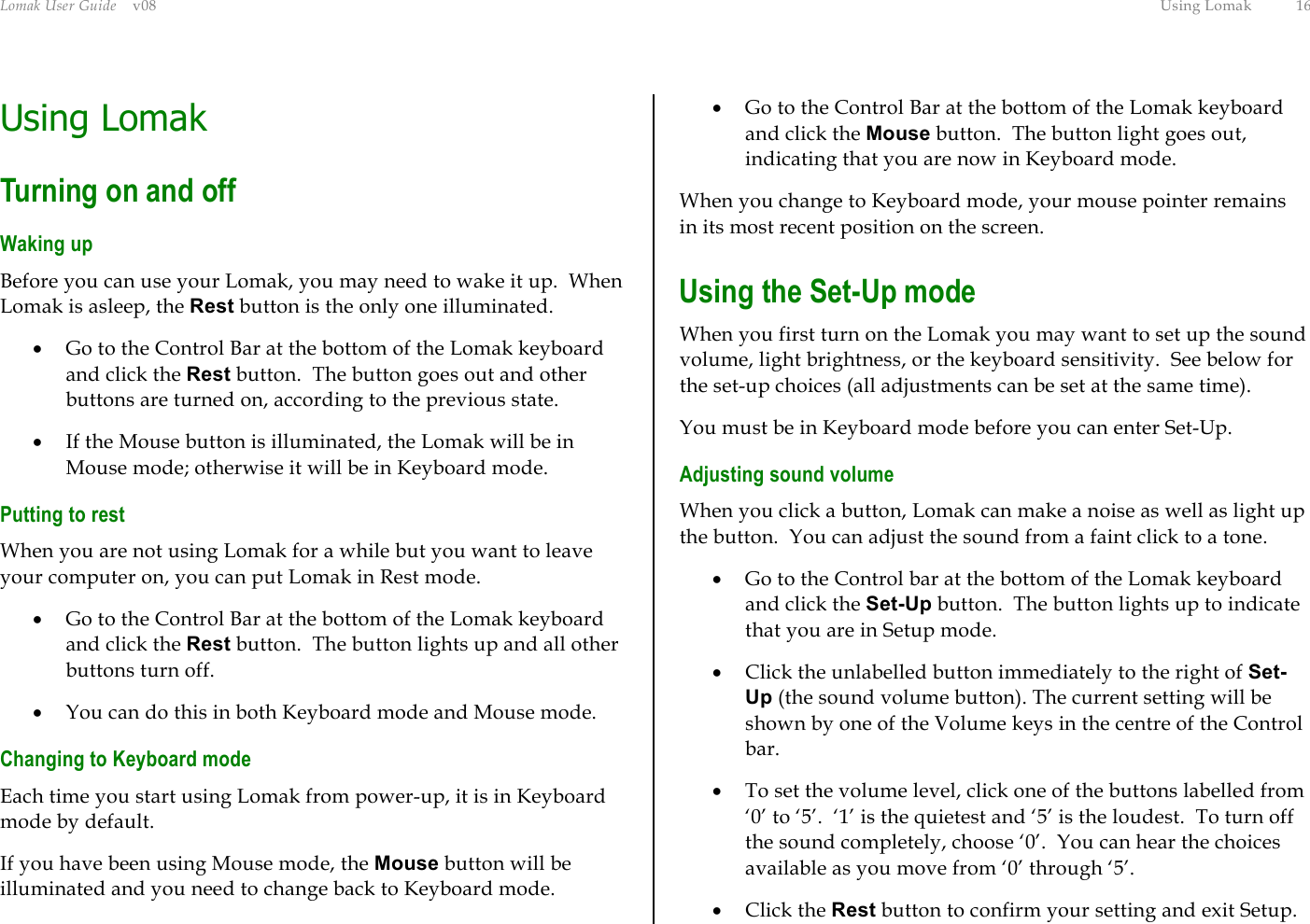 Lomak User Guide    v08  Using Lomak  16 Using Lomak Turning on and off Waking up Before you can use your Lomak, you may need to wake it up.  When Lomak is asleep, the Rest button is the only one illuminated. •  Go to the Control Bar at the bottom of the Lomak keyboard and click the Rest button.  The button goes out and other buttons are turned on, according to the previous state. •  If the Mouse button is illuminated, the Lomak will be in Mouse mode; otherwise it will be in Keyboard mode. Putting to rest When you are not using Lomak for a while but you want to leave your computer on, you can put Lomak in Rest mode. •  Go to the Control Bar at the bottom of the Lomak keyboard and click the Rest button.  The button lights up and all other buttons turn off. •  You can do this in both Keyboard mode and Mouse mode. Changing to Keyboard mode Each time you start using Lomak from power-up, it is in Keyboard mode by default. If you have been using Mouse mode, the Mouse button will be illuminated and you need to change back to Keyboard mode. •  Go to the Control Bar at the bottom of the Lomak keyboard and click the Mouse button.  The button light goes out, indicating that you are now in Keyboard mode. When you change to Keyboard mode, your mouse pointer remains in its most recent position on the screen. Using the Set-Up mode When you first turn on the Lomak you may want to set up the sound volume, light brightness, or the keyboard sensitivity.  See below for the set-up choices (all adjustments can be set at the same time). You must be in Keyboard mode before you can enter Set-Up. Adjusting sound volume When you click a button, Lomak can make a noise as well as light up the button.  You can adjust the sound from a faint click to a tone. •  Go to the Control bar at the bottom of the Lomak keyboard and click the Set-Up button.  The button lights up to indicate that you are in Setup mode. •  Click the unlabelled button immediately to the right of Set-Up (the sound volume button). The current setting will be shown by one of the Volume keys in the centre of the Control bar. •  To set the volume level, click one of the buttons labelled from ‘0’ to ‘5’.  ‘1’ is the quietest and ‘5’ is the loudest.  To turn off the sound completely, choose ‘0’.  You can hear the choices available as you move from ‘0’ through ‘5’. •  Click the Rest button to confirm your setting and exit Setup. 