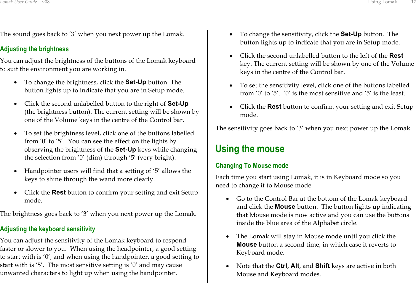 Lomak User Guide    v08  Using Lomak  17 The sound goes back to ‘3’ when you next power up the Lomak. Adjusting the brightness You can adjust the brightness of the buttons of the Lomak keyboard to suit the environment you are working in.  •  To change the brightness, click the Set-Up button. The button lights up to indicate that you are in Setup mode.  •  Click the second unlabelled button to the right of Set-Up (the brightness button). The current setting will be shown by one of the Volume keys in the centre of the Control bar. •  To set the brightness level, click one of the buttons labelled from ‘0’ to ‘5’.  You can see the effect on the lights by observing the brightness of the Set-Up keys while changing the selection from ‘0’ (dim) through ‘5’ (very bright). •  Handpointer users will find that a setting of ‘5’ allows the keys to shine through the wand more clearly. •  Click the Rest button to confirm your setting and exit Setup mode. The brightness goes back to ‘3’ when you next power up the Lomak. Adjusting the keyboard sensitivity You can adjust the sensitivity of the Lomak keyboard to respond faster or slower to you.  When using the headpointer, a good setting to start with is ‘0’, and when using the handpointer, a good setting to start with is ‘5’.  The most sensitive setting is ‘0’ and may cause unwanted characters to light up when using the handpointer. •  To change the sensitivity, click the Set-Up button.  The button lights up to indicate that you are in Setup mode. •  Click the second unlabelled button to the left of the Rest key. The current setting will be shown by one of the Volume keys in the centre of the Control bar. •  To set the sensitivity level, click one of the buttons labelled from ‘0’ to ‘5’.  ‘0’ is the most sensitive and ‘5’ is the least. •  Click the Rest button to confirm your setting and exit Setup mode. The sensitivity goes back to ‘3’ when you next power up the Lomak. Using the mouse Changing To Mouse mode Each time you start using Lomak, it is in Keyboard mode so you need to change it to Mouse mode. •  Go to the Control Bar at the bottom of the Lomak keyboard and click the Mouse button.  The button lights up indicating that Mouse mode is now active and you can use the buttons inside the blue area of the Alphabet circle. •  The Lomak will stay in Mouse mode until you click the Mouse button a second time, in which case it reverts to Keyboard mode. •  Note that the Ctrl, Alt, and Shift keys are active in both Mouse and Keyboard modes. 