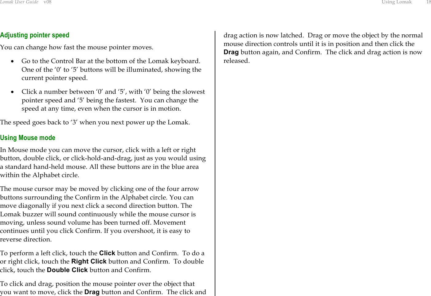 Lomak User Guide    v08  Using Lomak  18 Adjusting pointer speed You can change how fast the mouse pointer moves. •  Go to the Control Bar at the bottom of the Lomak keyboard. One of the ‘0’ to ‘5’ buttons will be illuminated, showing the current pointer speed. •  Click a number between ‘0’ and ‘5’, with ‘0’ being the slowest pointer speed and ‘5’ being the fastest.  You can change the speed at any time, even when the cursor is in motion. The speed goes back to ‘3’ when you next power up the Lomak. Using Mouse mode In Mouse mode you can move the cursor, click with a left or right button, double click, or click-hold-and-drag, just as you would using a standard hand-held mouse. All these buttons are in the blue area within the Alphabet circle. The mouse cursor may be moved by clicking one of the four arrow buttons surrounding the Confirm in the Alphabet circle. You can move diagonally if you next click a second direction button. The Lomak buzzer will sound continuously while the mouse cursor is moving, unless sound volume has been turned off. Movement continues until you click Confirm. If you overshoot, it is easy to reverse direction. To perform a left click, touch the Click button and Confirm.  To do a or right click, touch the Right Click button and Confirm.  To double click, touch the Double Click button and Confirm. To click and drag, position the mouse pointer over the object that you want to move, click the Drag button and Confirm.  The click and drag action is now latched.  Drag or move the object by the normal mouse direction controls until it is in position and then click the Drag button again, and Confirm.  The click and drag action is now released. 