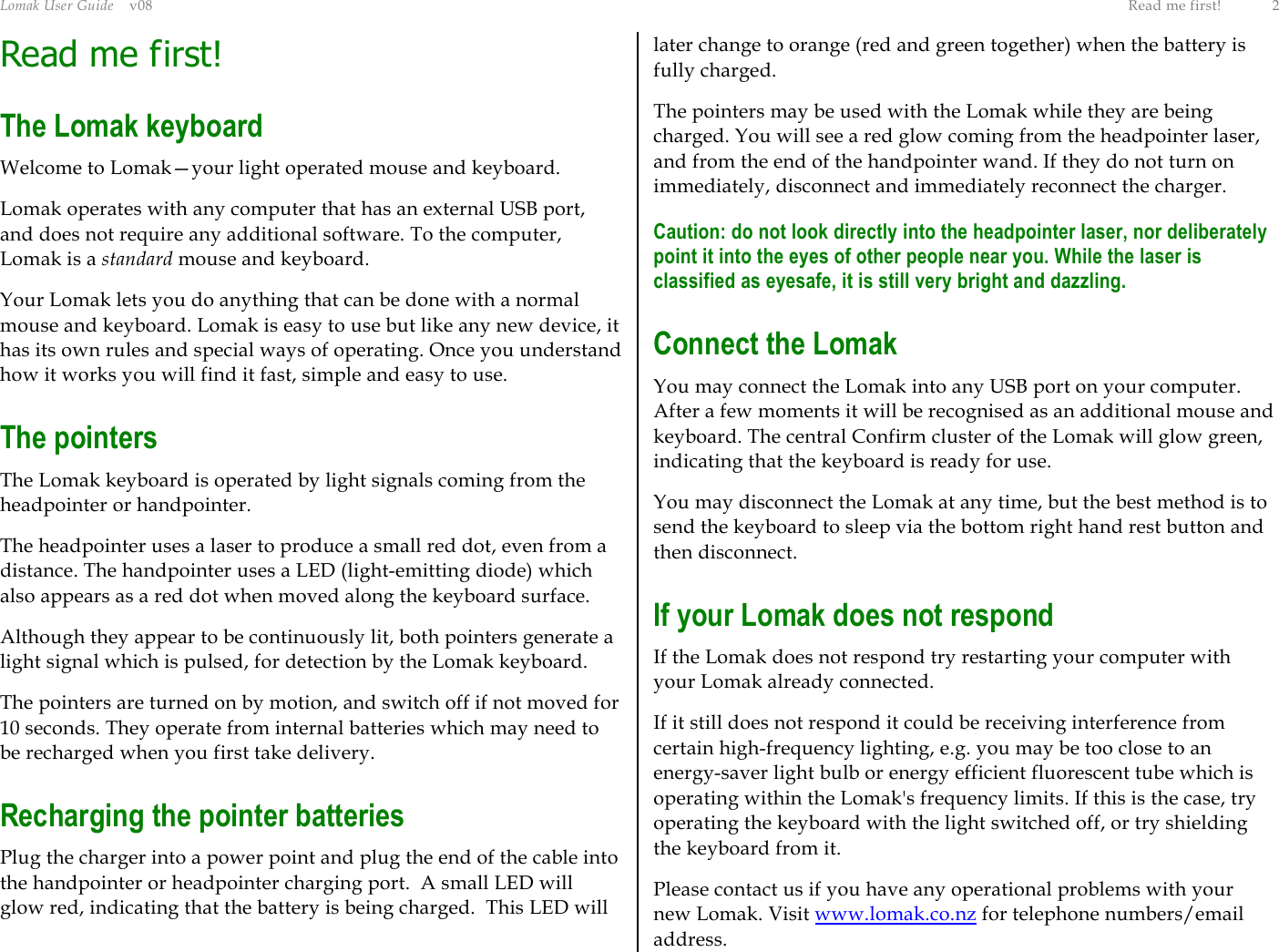 Lomak User Guide    v08  Read me first!  2 Read me first! The Lomak keyboard Welcome to Lomak—your light operated mouse and keyboard. Lomak operates with any computer that has an external USB port, and does not require any additional software. To the computer, Lomak is a standard mouse and keyboard. Your Lomak lets you do anything that can be done with a normal mouse and keyboard. Lomak is easy to use but like any new device, it has its own rules and special ways of operating. Once you understand how it works you will find it fast, simple and easy to use. The pointers The Lomak keyboard is operated by light signals coming from the headpointer or handpointer. The headpointer uses a laser to produce a small red dot, even from a distance. The handpointer uses a LED (light-emitting diode) which also appears as a red dot when moved along the keyboard surface. Although they appear to be continuously lit, both pointers generate a light signal which is pulsed, for detection by the Lomak keyboard. The pointers are turned on by motion, and switch off if not moved for 10 seconds. They operate from internal batteries which may need to be recharged when you first take delivery. Recharging the pointer batteries Plug the charger into a power point and plug the end of the cable into the handpointer or headpointer charging port.  A small LED will glow red, indicating that the battery is being charged.  This LED will later change to orange (red and green together) when the battery is fully charged. The pointers may be used with the Lomak while they are being charged. You will see a red glow coming from the headpointer laser, and from the end of the handpointer wand. If they do not turn on immediately, disconnect and immediately reconnect the charger. Caution: do not look directly into the headpointer laser, nor deliberately point it into the eyes of other people near you. While the laser is classified as eyesafe, it is still very bright and dazzling. Connect the Lomak You may connect the Lomak into any USB port on your computer. After a few moments it will be recognised as an additional mouse and keyboard. The central Confirm cluster of the Lomak will glow green, indicating that the keyboard is ready for use. You may disconnect the Lomak at any time, but the best method is to send the keyboard to sleep via the bottom right hand rest button and then disconnect. If your Lomak does not respond If the Lomak does not respond try restarting your computer with your Lomak already connected. If it still does not respond it could be receiving interference from certain high-frequency lighting, e.g. you may be too close to an energy-saver light bulb or energy efficient fluorescent tube which is operating within the Lomak&apos;s frequency limits. If this is the case, try operating the keyboard with the light switched off, or try shielding the keyboard from it. Please contact us if you have any operational problems with your new Lomak. Visit www.lomak.co.nz for telephone numbers/email address. 