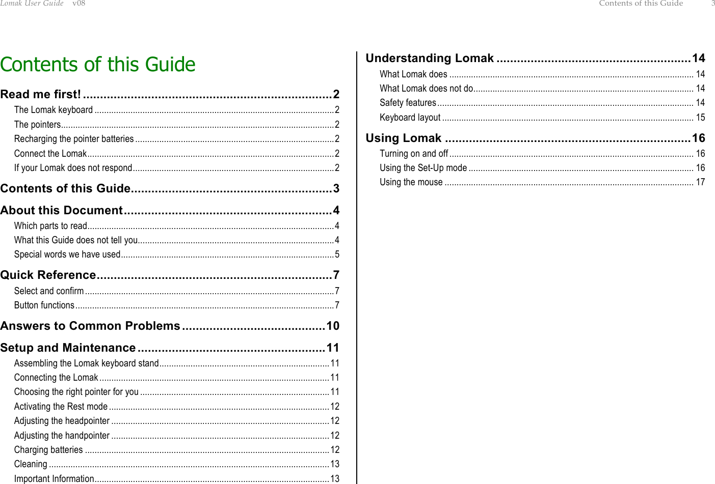 Lomak User Guide    v08  Contents of this Guide  3 Contents of this Guide Read me first! .........................................................................2 The Lomak keyboard ....................................................................................................2 The pointers..................................................................................................................2 Recharging the pointer batteries...................................................................................2 Connect the Lomak.......................................................................................................2 If your Lomak does not respond....................................................................................2 Contents of this Guide...........................................................3 About this Document.............................................................4 Which parts to read.......................................................................................................4 What this Guide does not tell you..................................................................................4 Special words we have used.........................................................................................5 Quick Reference.....................................................................7 Select and confirm........................................................................................................7 Button functions............................................................................................................7 Answers to Common Problems..........................................10 Setup and Maintenance .......................................................11 Assembling the Lomak keyboard stand.......................................................................11 Connecting the Lomak................................................................................................11 Choosing the right pointer for you ...............................................................................11 Activating the Rest mode............................................................................................12 Adjusting the headpointer ...........................................................................................12 Adjusting the handpointer ...........................................................................................12 Charging batteries ......................................................................................................12 Cleaning .....................................................................................................................13 Important Information..................................................................................................13 Understanding Lomak .........................................................14 What Lomak does ...................................................................................................... 14 What Lomak does not do............................................................................................ 14 Safety features........................................................................................................... 14 Keyboard layout ......................................................................................................... 15 Using Lomak ........................................................................16 Turning on and off...................................................................................................... 16 Using the Set-Up mode .............................................................................................. 16 Using the mouse ........................................................................................................ 17 