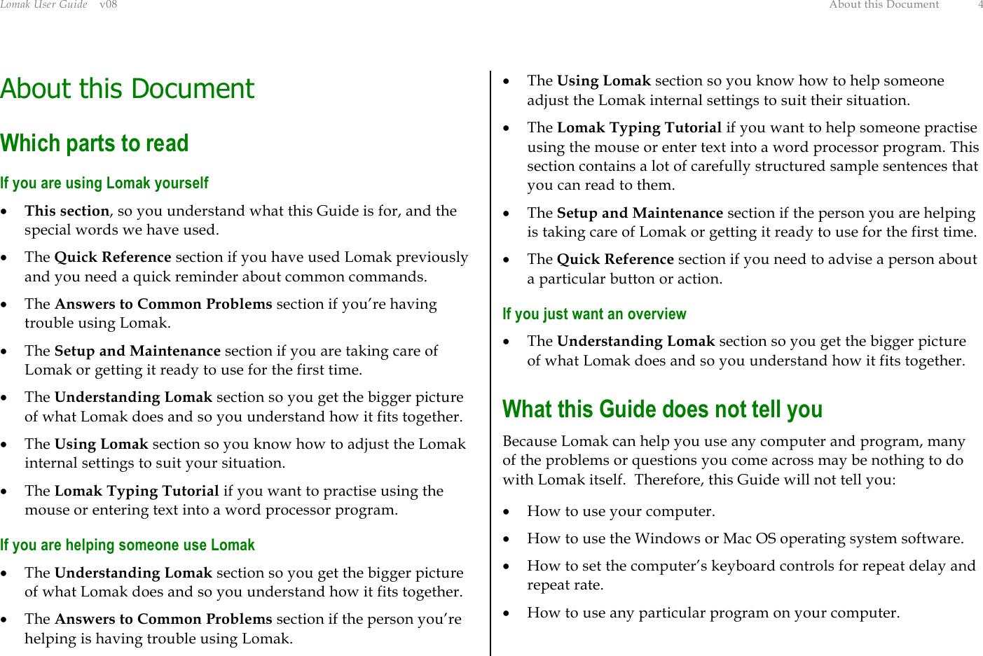 Lomak User Guide    v08  About this Document  4 About this Document Which parts to read If you are using Lomak yourself •  This section, so you understand what this Guide is for, and the special words we have used. •  The Quick Reference section if you have used Lomak previously and you need a quick reminder about common commands. •  The Answers to Common Problems section if you’re having trouble using Lomak. •  The Setup and Maintenance section if you are taking care of Lomak or getting it ready to use for the first time. •  The Understanding Lomak section so you get the bigger picture of what Lomak does and so you understand how it fits together. •  The Using Lomak section so you know how to adjust the Lomak internal settings to suit your situation. •  The Lomak Typing Tutorial if you want to practise using the mouse or entering text into a word processor program. If you are helping someone use Lomak •  The Understanding Lomak section so you get the bigger picture of what Lomak does and so you understand how it fits together. •  The Answers to Common Problems section if the person you’re helping is having trouble using Lomak. •  The Using Lomak section so you know how to help someone adjust the Lomak internal settings to suit their situation. •  The Lomak Typing Tutorial if you want to help someone practise using the mouse or enter text into a word processor program. This section contains a lot of carefully structured sample sentences that you can read to them. •  The Setup and Maintenance section if the person you are helping is taking care of Lomak or getting it ready to use for the first time. •  The Quick Reference section if you need to advise a person about a particular button or action. If you just want an overview •  The Understanding Lomak section so you get the bigger picture of what Lomak does and so you understand how it fits together. What this Guide does not tell you Because Lomak can help you use any computer and program, many of the problems or questions you come across may be nothing to do with Lomak itself.  Therefore, this Guide will not tell you: •  How to use your computer. •  How to use the Windows or Mac OS operating system software. •  How to set the computer’s keyboard controls for repeat delay and repeat rate. •  How to use any particular program on your computer. 