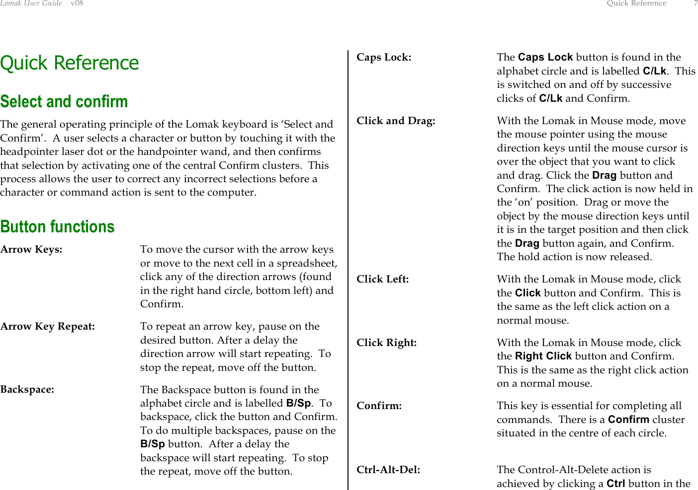 Lomak User Guide    v08  Quick Reference  7 Quick Reference Select and confirm The general operating principle of the Lomak keyboard is ‘Select and Confirm’.  A user selects a character or button by touching it with the headpointer laser dot or the handpointer wand, and then confirms that selection by activating one of the central Confirm clusters.  This process allows the user to correct any incorrect selections before a character or command action is sent to the computer. Button functions Arrow Keys:  To move the cursor with the arrow keys or move to the next cell in a spreadsheet, click any of the direction arrows (found in the right hand circle, bottom left) and Confirm. Arrow Key Repeat:  To repeat an arrow key, pause on the desired button. After a delay the direction arrow will start repeating.  To stop the repeat, move off the button. Backspace:  The Backspace button is found in the alphabet circle and is labelled B/Sp.  To backspace, click the button and Confirm.  To do multiple backspaces, pause on the B/Sp button.  After a delay the backspace will start repeating.  To stop the repeat, move off the button. Caps Lock: The Caps Lock button is found in the alphabet circle and is labelled C/Lk.  This is switched on and off by successive clicks of C/Lk and Confirm. Click and Drag:  With the Lomak in Mouse mode, move the mouse pointer using the mouse direction keys until the mouse cursor is over the object that you want to click and drag. Click the Drag button and Confirm.  The click action is now held in the ‘on’ position.  Drag or move the object by the mouse direction keys until it is in the target position and then click the Drag button again, and Confirm.  The hold action is now released. Click Left:  With the Lomak in Mouse mode, click the Click button and Confirm.  This is the same as the left click action on a normal mouse. Click Right:  With the Lomak in Mouse mode, click the Right Click button and Confirm.  This is the same as the right click action on a normal mouse. Confirm:  This key is essential for completing all commands.  There is a Confirm cluster situated in the centre of each circle.  Ctrl-Alt-Del:  The Control-Alt-Delete action is achieved by clicking a Ctrl button in the 