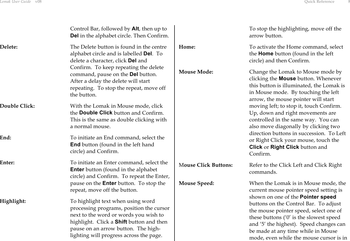 Lomak User Guide    v08  Quick Reference  8 Control Bar, followed by Alt, then up to Del in the alphabet circle. Then Confirm. Delete:  The Delete button is found in the centre alphabet circle and is labelled Del.  To delete a character, click Del and Confirm.  To keep repeating the delete command, pause on the Del button.  After a delay the delete will start repeating.  To stop the repeat, move off the button. Double Click:  With the Lomak in Mouse mode, click the Double Click button and Confirm.  This is the same as double clicking with a normal mouse. End:  To initiate an End command, select the End button (found in the left hand circle) and Confirm. Enter:  To initiate an Enter command, select the Enter button (found in the alphabet circle) and Confirm.  To repeat the Enter, pause on the Enter button.  To stop the repeat, move off the button. Highlight:  To highlight text when using word processing programs, position the cursor next to the word or words you wish to highlight.  Click a Shift button and then pause on an arrow button.  The high-lighting will progress across the page.  To stop the highlighting, move off the arrow button. Home:  To activate the Home command, select the Home button (found in the left circle) and then Confirm. Mouse Mode:  Change the Lomak to Mouse mode by clicking the Mouse button. Whenever this button is illuminated, the Lomak is in Mouse mode.  By touching the left arrow, the mouse pointer will start moving left; to stop it, touch Confirm.  Up, down and right movements are controlled in the same way.  You can also move diagonally by clicking two direction buttons in succession.  To Left or Right Click your mouse, touch the Click or Right Click button and Confirm. Mouse Click Buttons:  Refer to the Click Left and Click Right commands. Mouse Speed:  When the Lomak is in Mouse mode, the current mouse pointer speed setting is shown on one of the Pointer speed buttons on the Control Bar.  To adjust the mouse pointer speed, select one of these buttons (‘0’ is the slowest speed and ‘5’ the highest).  Speed changes can be made at any time while in Mouse mode, even while the mouse cursor is in 