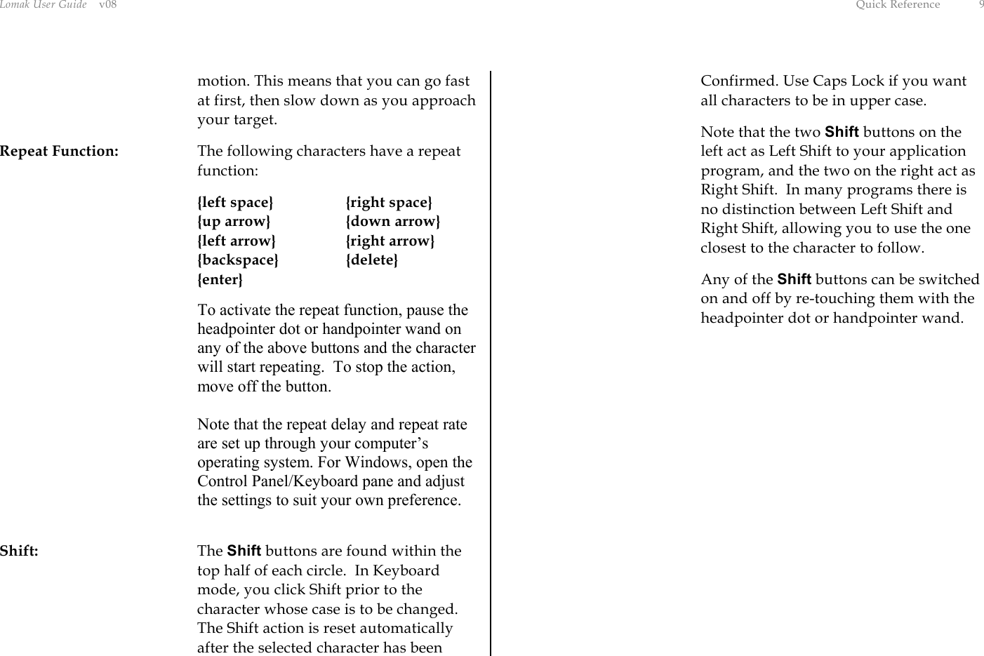 Lomak User Guide    v08  Quick Reference  9 motion. This means that you can go fast at first, then slow down as you approach your target. Repeat Function:  The following characters have a repeat function:     {left space}    {right space}  {up arrow}  {down arrow}   {left arrow}    {right arrow}  {backspace}  {delete}  {enter} To activate the repeat function, pause the headpointer dot or handpointer wand on any of the above buttons and the character will start repeating.  To stop the action, move off the button.  Note that the repeat delay and repeat rate are set up through your computer’s operating system. For Windows, open the Control Panel/Keyboard pane and adjust the settings to suit your own preference.  Shift: The Shift buttons are found within the top half of each circle.  In Keyboard mode, you click Shift prior to the character whose case is to be changed. The Shift action is reset automatically after the selected character has been Confirmed. Use Caps Lock if you want all characters to be in upper case.   Note that the two Shift buttons on the left act as Left Shift to your application program, and the two on the right act as Right Shift.  In many programs there is no distinction between Left Shift and Right Shift, allowing you to use the one closest to the character to follow.  Any of the Shift buttons can be switched on and off by re-touching them with the headpointer dot or handpointer wand. 