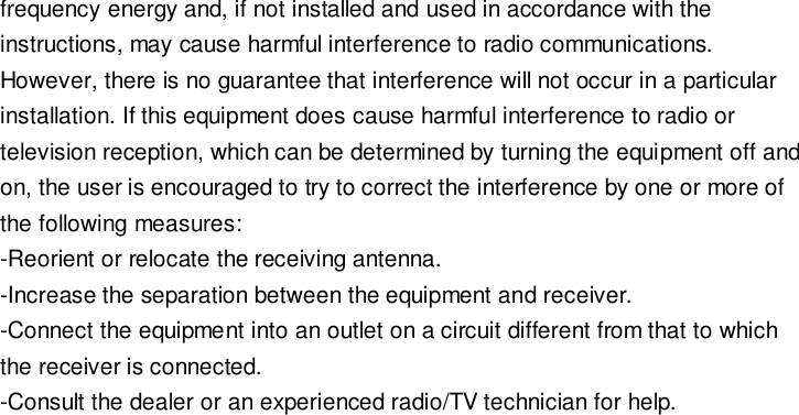 frequency energy and, if not installed and used in accordance with the instructions, may cause harmful interference to radio communications. However, there is no guarantee that interference will not occur in a particular installation. If this equipment does cause harmful interference to radio or television reception, which can be determined by turning the equipment off and on, the user is encouraged to try to correct the interference by one or more of the following measures: -Reorient or relocate the receiving antenna. -Increase the separation between the equipment and receiver. -Connect the equipment into an outlet on a circuit different from that to which the receiver is connected. -Consult the dealer or an experienced radio/TV technician for help. 