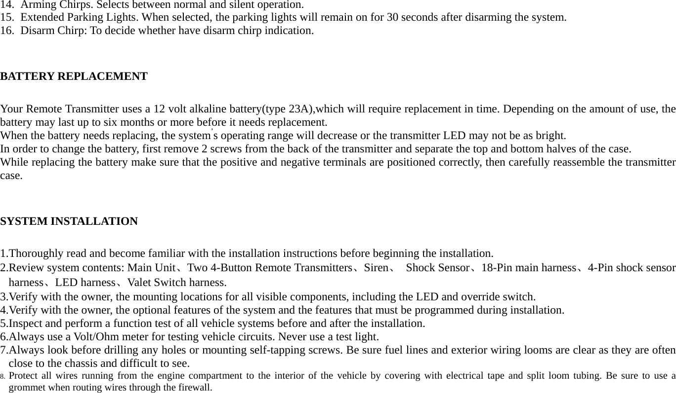 14. Arming Chirps. Selects between normal and silent operation. 15. Extended Parking Lights. When selected, the parking lights will remain on for 30 seconds after disarming the system. 16. Disarm Chirp: To decide whether have disarm chirp indication.  BATTERY REPLACEMENT Your Remote Transmitter uses a 12 volt alkaline battery(type 23A),which will require replacement in time. Depending on the amount of use, the battery may last up to six months or more before it needs replacement. When the battery needs replacing, the system’s operating range will decrease or the transmitter LED may not be as bright. In order to change the battery, first remove 2 screws from the back of the transmitter and separate the top and bottom halves of the case. While replacing the battery make sure that the positive and negative terminals are positioned correctly, then carefully reassemble the transmitter case.             SYSTEM INSTALLATION 1.Thoroughly read and become familiar with the installation instructions before beginning the installation. 2.Review system contents: Main Unit、Two 4-Button Remote Transmitters、Siren、 Shock Sensor、18-Pin main harness、4-Pin shock sensor harness、LED harness、Valet Switch harness. 3.Verify with the owner, the mounting locations for all visible components, including the LED and override switch. 4.Verify with the owner, the optional features of the system and the features that must be programmed during installation. 5.Inspect and perform a function test of all vehicle systems before and after the installation. 6.Always use a Volt/Ohm meter for testing vehicle circuits. Never use a test light. 7.Always look before drilling any holes or mounting self-tapping screws. Be sure fuel lines and exterior wiring looms are clear as they are often close to the chassis and difficult to see. 8. Protect all wires running from the engine compartment to the interior of the vehicle by covering with electrical tape and split loom tubing. Be sure to use a grommet when routing wires through the firewall. 