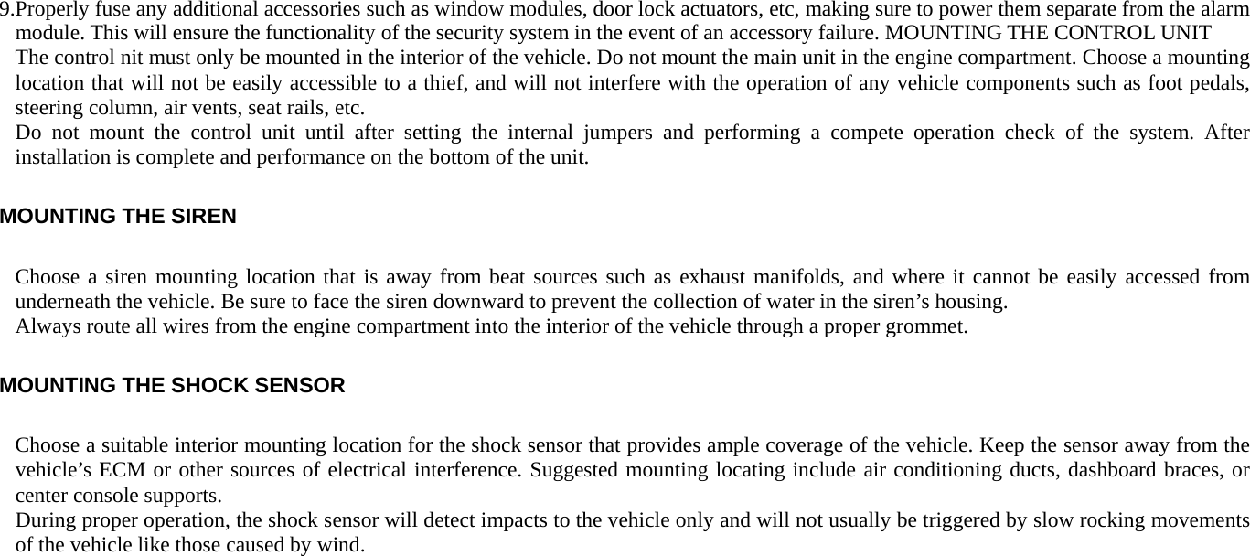 9.Properly fuse any additional accessories such as window modules, door lock actuators, etc, making sure to power them separate from the alarm module. This will ensure the functionality of the security system in the event of an accessory failure. MOUNTING THE CONTROL UNIT The control nit must only be mounted in the interior of the vehicle. Do not mount the main unit in the engine compartment. Choose a mounting location that will not be easily accessible to a thief, and will not interfere with the operation of any vehicle components such as foot pedals, steering column, air vents, seat rails, etc. Do not mount the control unit until after setting the internal jumpers and performing a compete operation check of the system. After installation is complete and performance on the bottom of the unit. MOUNTING THE SIREN Choose a siren mounting location that is away from beat sources such as exhaust manifolds, and where it cannot be easily accessed from underneath the vehicle. Be sure to face the siren downward to prevent the collection of water in the siren’s housing. Always route all wires from the engine compartment into the interior of the vehicle through a proper grommet. MOUNTING THE SHOCK SENSOR Choose a suitable interior mounting location for the shock sensor that provides ample coverage of the vehicle. Keep the sensor away from the vehicle’s ECM or other sources of electrical interference. Suggested mounting locating include air conditioning ducts, dashboard braces, or center console supports. During proper operation, the shock sensor will detect impacts to the vehicle only and will not usually be triggered by slow rocking movements of the vehicle like those caused by wind.  