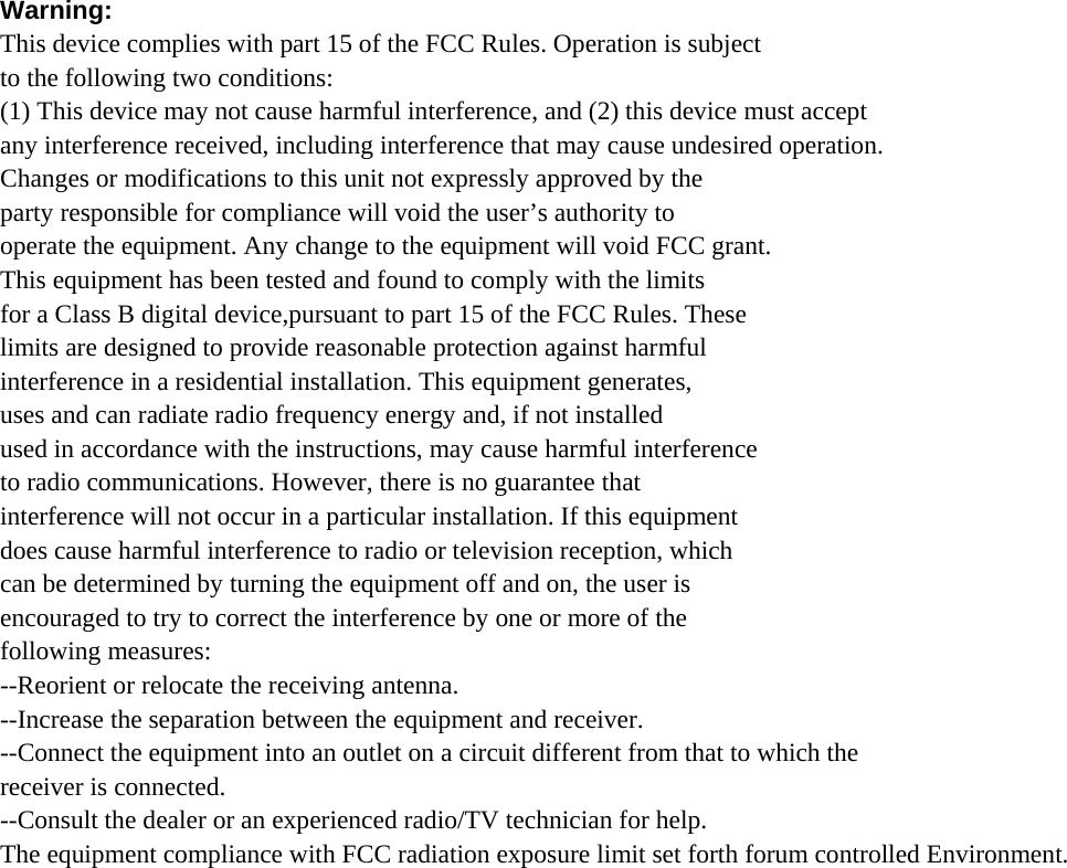 Warning: This device complies with part 15 of the FCC Rules. Operation is subject to the following two conditions: (1) This device may not cause harmful interference, and (2) this device must accept any interference received, including interference that may cause undesired operation. Changes or modifications to this unit not expressly approved by the party responsible for compliance will void the user’s authority to operate the equipment. Any change to the equipment will void FCC grant. This equipment has been tested and found to comply with the limits for a Class B digital device,pursuant to part 15 of the FCC Rules. These limits are designed to provide reasonable protection against harmful interference in a residential installation. This equipment generates, uses and can radiate radio frequency energy and, if not installed used in accordance with the instructions, may cause harmful interference to radio communications. However, there is no guarantee that interference will not occur in a particular installation. If this equipment does cause harmful interference to radio or television reception, which can be determined by turning the equipment off and on, the user is encouraged to try to correct the interference by one or more of the following measures: --Reorient or relocate the receiving antenna. --Increase the separation between the equipment and receiver. --Connect the equipment into an outlet on a circuit different from that to which the receiver is connected. --Consult the dealer or an experienced radio/TV technician for help. The equipment compliance with FCC radiation exposure limit set forth forum controlled Environment. 