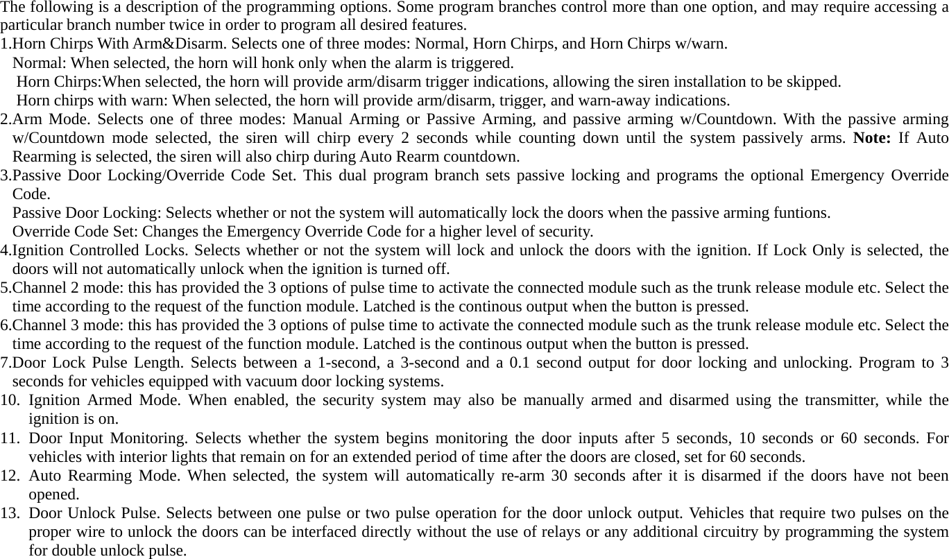 The following is a description of the programming options. Some program branches control more than one option, and may require accessing a particular branch number twice in order to program all desired features.   1.Horn Chirps With Arm&amp;Disarm. Selects one of three modes: Normal, Horn Chirps, and Horn Chirps w/warn. Normal: When selected, the horn will honk only when the alarm is triggered. Horn Chirps:When selected, the horn will provide arm/disarm trigger indications, allowing the siren installation to be skipped. Horn chirps with warn: When selected, the horn will provide arm/disarm, trigger, and warn-away indications. 2.Arm Mode. Selects one of three modes: Manual Arming or Passive Arming, and passive arming w/Countdown. With the passive arming w/Countdown mode selected, the siren will chirp every 2 seconds while counting down until the system passively arms. Note: If Auto Rearming is selected, the siren will also chirp during Auto Rearm countdown. 3.Passive Door Locking/Override Code Set. This dual program branch sets passive locking and programs the optional Emergency Override Code. Passive Door Locking: Selects whether or not the system will automatically lock the doors when the passive arming funtions. Override Code Set: Changes the Emergency Override Code for a higher level of security. 4.Ignition Controlled Locks. Selects whether or not the system will lock and unlock the doors with the ignition. If Lock Only is selected, the doors will not automatically unlock when the ignition is turned off. 5.Channel 2 mode: this has provided the 3 options of pulse time to activate the connected module such as the trunk release module etc. Select the time according to the request of the function module. Latched is the continous output when the button is pressed. 6.Channel 3 mode: this has provided the 3 options of pulse time to activate the connected module such as the trunk release module etc. Select the time according to the request of the function module. Latched is the continous output when the button is pressed. 7.Door Lock Pulse Length. Selects between a 1-second, a 3-second and a 0.1 second output for door locking and unlocking. Program to 3 seconds for vehicles equipped with vacuum door locking systems. 10. Ignition Armed Mode. When enabled, the security system may also be manually armed and disarmed using the transmitter, while the ignition is on.   11. Door Input Monitoring. Selects whether the system begins monitoring the door inputs after 5 seconds, 10 seconds or 60 seconds. For vehicles with interior lights that remain on for an extended period of time after the doors are closed, set for 60 seconds. 12. Auto Rearming Mode. When selected, the system will automatically re-arm 30 seconds after it is disarmed if the doors have not been opened. 13. Door Unlock Pulse. Selects between one pulse or two pulse operation for the door unlock output. Vehicles that require two pulses on the proper wire to unlock the doors can be interfaced directly without the use of relays or any additional circuitry by programming the system for double unlock pulse. 