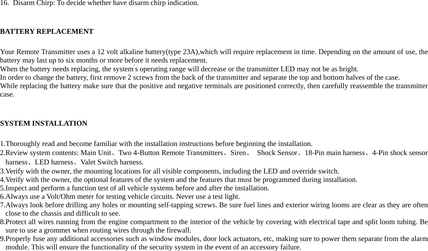 16. Disarm Chirp: To decide whether have disarm chirp indication.  BATTERY REPLACEMENT Your Remote Transmitter uses a 12 volt alkaline battery(type 23A),which will require replacement in time. Depending on the amount of use, the battery may last up to six months or more before it needs replacement. When the battery needs replacing, the system’s operating range will decrease or the transmitter LED may not be as bright. In order to change the battery, first remove 2 screws from the back of the transmitter and separate the top and bottom halves of the case. While replacing the battery make sure that the positive and negative terminals are positioned correctly, then carefully reassemble the transmitter case.             SYSTEM INSTALLATION 1.Thoroughly read and become familiar with the installation instructions before beginning the installation. 2.Review system contents: Main Unit、Two 4-Button Remote Transmitters、Siren、 Shock Sensor、18-Pin main harness、4-Pin shock sensor harness、LED harness、Valet Switch harness. 3.Verify with the owner, the mounting locations for all visible components, including the LED and override switch. 4.Verify with the owner, the optional features of the system and the features that must be programmed during installation. 5.Inspect and perform a function test of all vehicle systems before and after the installation. 6.Always use a Volt/Ohm meter for testing vehicle circuits. Never use a test light. 7.Always look before drilling any holes or mounting self-tapping screws. Be sure fuel lines and exterior wiring looms are clear as they are often close to the chassis and difficult to see. 8.Protect all wires running from the engine compartment to the interior of the vehicle by covering with electrical tape and split loom tubing. Be sure to use a grommet when routing wires through the firewall. 9.Properly fuse any additional accessories such as window modules, door lock actuators, etc, making sure to power them separate from the alarm module. This will ensure the functionality of the security system in the event of an accessory failure. 