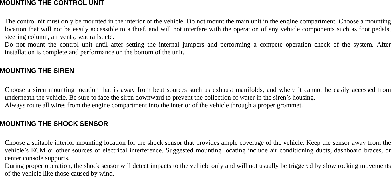 MOUNTING THE CONTROL UNIT The control nit must only be mounted in the interior of the vehicle. Do not mount the main unit in the engine compartment. Choose a mounting location that will not be easily accessible to a thief, and will not interfere with the operation of any vehicle components such as foot pedals, steering column, air vents, seat rails, etc. Do not mount the control unit until after setting the internal jumpers and performing a compete operation check of the system. After installation is complete and performance on the bottom of the unit. MOUNTING THE SIREN Choose a siren mounting location that is away from beat sources such as exhaust manifolds, and where it cannot be easily accessed from underneath the vehicle. Be sure to face the siren downward to prevent the collection of water in the siren’s housing. Always route all wires from the engine compartment into the interior of the vehicle through a proper grommet. MOUNTING THE SHOCK SENSOR Choose a suitable interior mounting location for the shock sensor that provides ample coverage of the vehicle. Keep the sensor away from the vehicle’s ECM or other sources of electrical interference. Suggested mounting locating include air conditioning ducts, dashboard braces, or center console supports. During proper operation, the shock sensor will detect impacts to the vehicle only and will not usually be triggered by slow rocking movements of the vehicle like those caused by wind. 