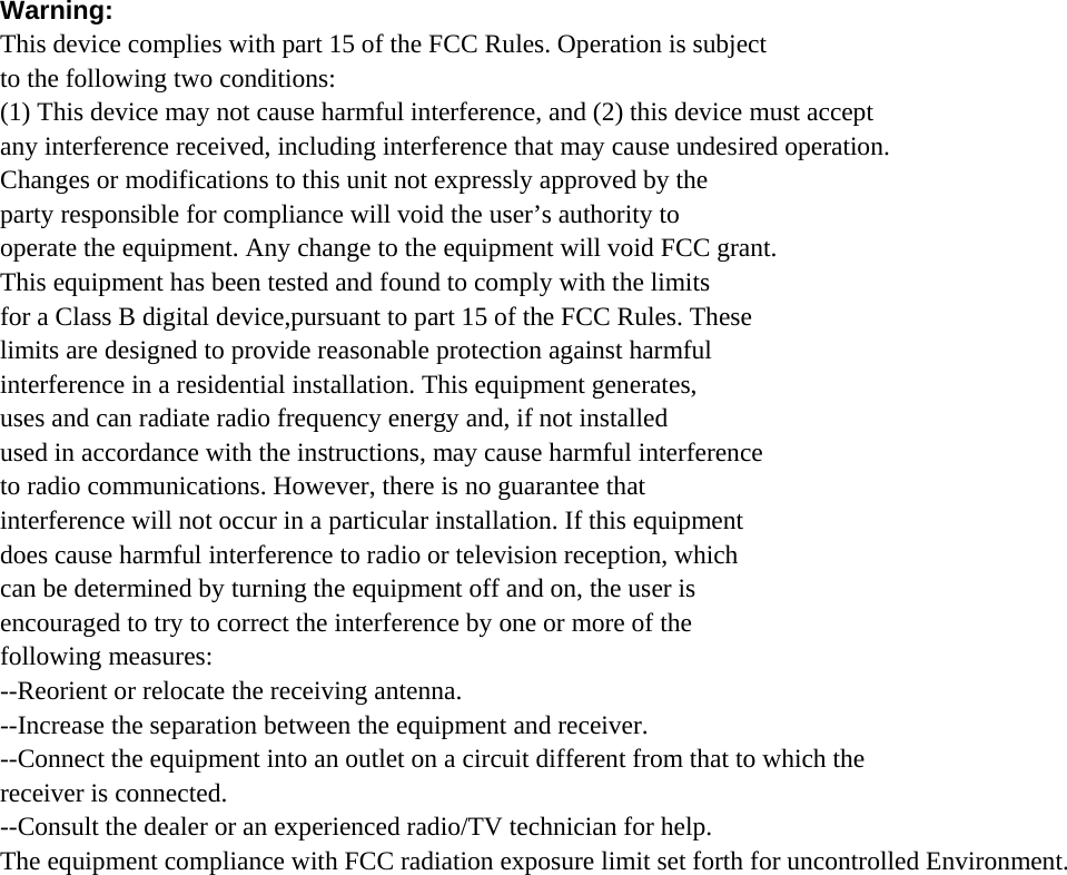 Warning: This device complies with part 15 of the FCC Rules. Operation is subject to the following two conditions: (1) This device may not cause harmful interference, and (2) this device must accept any interference received, including interference that may cause undesired operation. Changes or modifications to this unit not expressly approved by the party responsible for compliance will void the user’s authority to operate the equipment. Any change to the equipment will void FCC grant. This equipment has been tested and found to comply with the limits for a Class B digital device,pursuant to part 15 of the FCC Rules. These limits are designed to provide reasonable protection against harmful interference in a residential installation. This equipment generates, uses and can radiate radio frequency energy and, if not installed used in accordance with the instructions, may cause harmful interference to radio communications. However, there is no guarantee that interference will not occur in a particular installation. If this equipment does cause harmful interference to radio or television reception, which can be determined by turning the equipment off and on, the user is encouraged to try to correct the interference by one or more of the following measures: --Reorient or relocate the receiving antenna. --Increase the separation between the equipment and receiver. --Connect the equipment into an outlet on a circuit different from that to which the receiver is connected. --Consult the dealer or an experienced radio/TV technician for help. The equipment compliance with FCC radiation exposure limit set forth for uncontrolled Environment. 