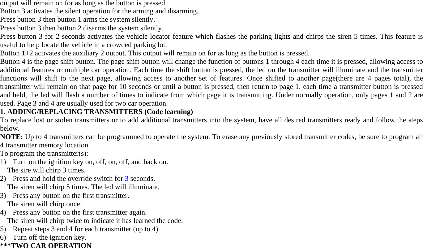 output will remain on for as long as the button is pressed. Button 3 activates the silent operation for the arming and disarming.   Press button 3 then button 1 arms the system silently. Press button 3 then button 2 disarms the system silently. Press button 3 for 2 seconds activates the vehicle locator feature which flashes the parking lights and chirps the siren 5 times. This feature is useful to help locate the vehicle in a crowded parking lot. Button 1+2 activates the auxiliary 2 output. This output will remain on for as long as the button is pressed. Button 4 is the page shift button. The page shift button will change the function of buttons 1 through 4 each time it is pressed, allowing access to additional features or multiple car operation. Each time the shift button is pressed, the led on the transmitter will illuminate and the transmitter functions will shift to the next page, allowing access to another set of features. Once shifted to another page(there are 4 pages total), the transmitter will remain on that page for 10 seconds or until a button is pressed, then return to page 1. each time a transmitter button is pressed and held, the led will flash a number of times to indicate from which page it is transmitting. Under normally operation, only pages 1 and 2 are used. Page 3 and 4 are usually used for two car operation. 1. ADDING/REPLACING TRANSMITTERS (Code learning) To replace lost or stolen transmitters or to add additional transmitters into the system, have all desired transmitters ready and follow the steps below. NOTE: Up to 4 transmitters can be programmed to operate the system. To erase any previously stored transmitter codes, be sure to program all 4 transmitter memory location. To program the transmitter(s): 1) Turn on the ignition key on, off, on, off, and back on.     The sire will chirp 3 times. 2) Press and hold the override switch for 3 seconds. The siren will chirp 5 times. The led will illuminate. 3) Press any button on the first transmitter. The siren will chirp once. 4) Press any button on the first transmitter again. The siren will chirp twice to indicate it has learned the code. 5) Repeat steps 3 and 4 for each transmitter (up to 4). 6) Turn off the ignition key.   ***TWO CAR OPERATION   