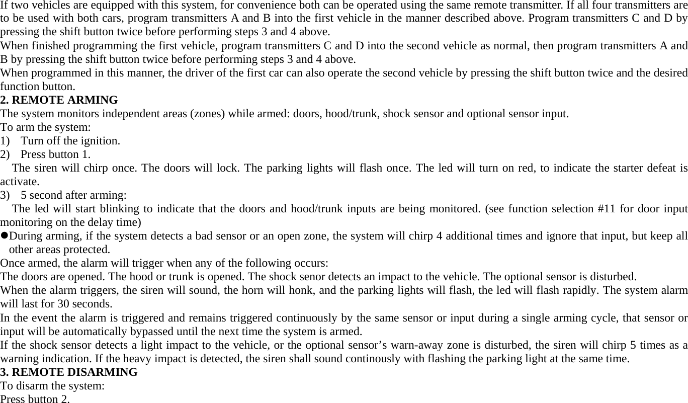 If two vehicles are equipped with this system, for convenience both can be operated using the same remote transmitter. If all four transmitters are to be used with both cars, program transmitters A and B into the first vehicle in the manner described above. Program transmitters C and D by pressing the shift button twice before performing steps 3 and 4 above. When finished programming the first vehicle, program transmitters C and D into the second vehicle as normal, then program transmitters A and B by pressing the shift button twice before performing steps 3 and 4 above. When programmed in this manner, the driver of the first car can also operate the second vehicle by pressing the shift button twice and the desired function button. 2. REMOTE ARMING The system monitors independent areas (zones) while armed: doors, hood/trunk, shock sensor and optional sensor input. To arm the system: 1) Turn off the ignition. 2) Press button 1. The siren will chirp once. The doors will lock. The parking lights will flash once. The led will turn on red, to indicate the starter defeat is activate. 3) 5 second after arming: The led will start blinking to indicate that the doors and hood/trunk inputs are being monitored. (see function selection #11 for door input monitoring on the delay time) z During arming, if the system detects a bad sensor or an open zone, the system will chirp 4 additional times and ignore that input, but keep all other areas protected. Once armed, the alarm will trigger when any of the following occurs: The doors are opened. The hood or trunk is opened. The shock senor detects an impact to the vehicle. The optional sensor is disturbed. When the alarm triggers, the siren will sound, the horn will honk, and the parking lights will flash, the led will flash rapidly. The system alarm will last for 30 seconds. In the event the alarm is triggered and remains triggered continuously by the same sensor or input during a single arming cycle, that sensor or input will be automatically bypassed until the next time the system is armed. If the shock sensor detects a light impact to the vehicle, or the optional sensor’s warn-away zone is disturbed, the siren will chirp 5 times as a warning indication. If the heavy impact is detected, the siren shall sound continously with flashing the parking light at the same time. 3. REMOTE DISARMING To disarm the system: Press button 2. 