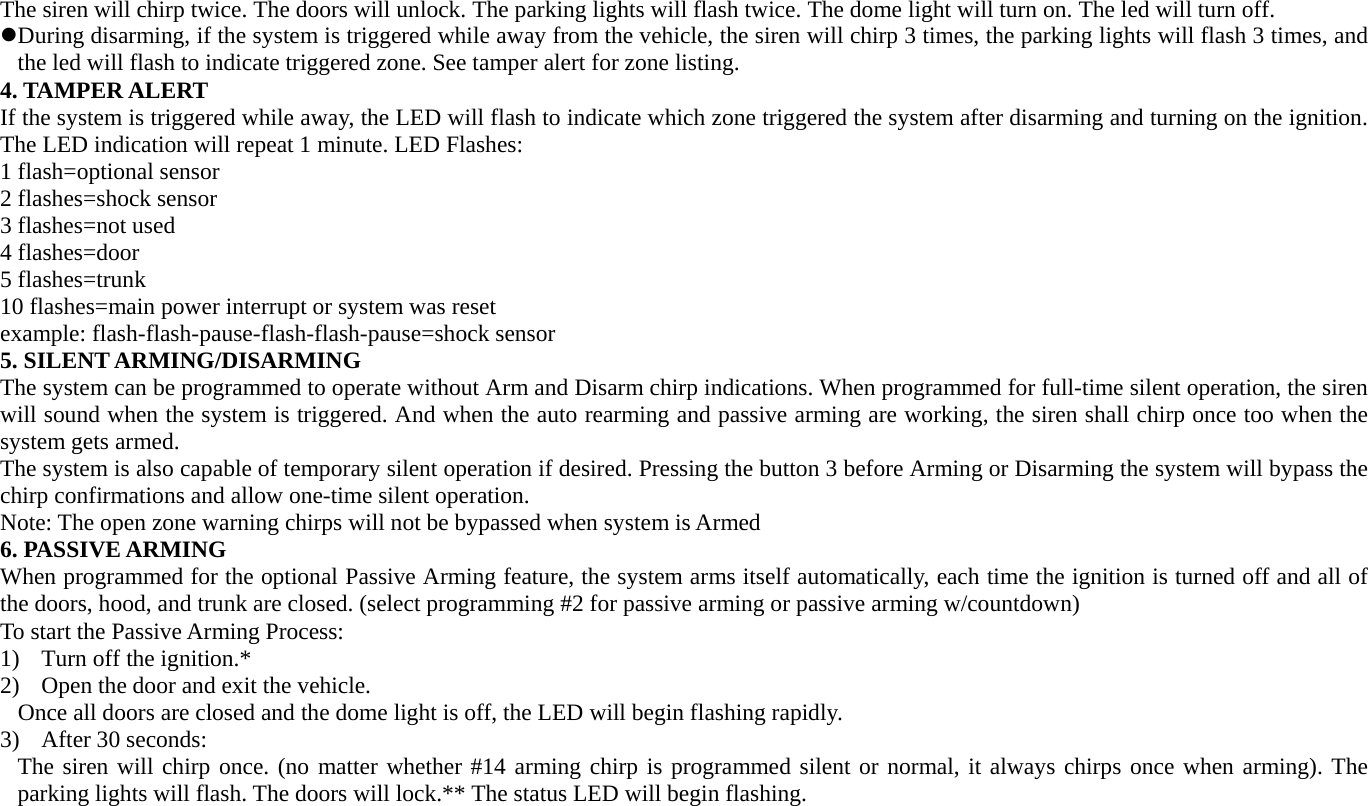 The siren will chirp twice. The doors will unlock. The parking lights will flash twice. The dome light will turn on. The led will turn off. z During disarming, if the system is triggered while away from the vehicle, the siren will chirp 3 times, the parking lights will flash 3 times, and the led will flash to indicate triggered zone. See tamper alert for zone listing. 4. TAMPER ALERT If the system is triggered while away, the LED will flash to indicate which zone triggered the system after disarming and turning on the ignition. The LED indication will repeat 1 minute. LED Flashes: 1 flash=optional sensor 2 flashes=shock sensor 3 flashes=not used 4 flashes=door 5 flashes=trunk 10 flashes=main power interrupt or system was reset example: flash-flash-pause-flash-flash-pause=shock sensor 5. SILENT ARMING/DISARMING The system can be programmed to operate without Arm and Disarm chirp indications. When programmed for full-time silent operation, the siren will sound when the system is triggered. And when the auto rearming and passive arming are working, the siren shall chirp once too when the system gets armed.   The system is also capable of temporary silent operation if desired. Pressing the button 3 before Arming or Disarming the system will bypass the chirp confirmations and allow one-time silent operation. Note: The open zone warning chirps will not be bypassed when system is Armed   6. PASSIVE ARMING When programmed for the optional Passive Arming feature, the system arms itself automatically, each time the ignition is turned off and all of the doors, hood, and trunk are closed. (select programming #2 for passive arming or passive arming w/countdown) To start the Passive Arming Process: 1) Turn off the ignition.* 2) Open the door and exit the vehicle. Once all doors are closed and the dome light is off, the LED will begin flashing rapidly. 3) After 30 seconds: The siren will chirp once. (no matter whether #14 arming chirp is programmed silent or normal, it always chirps once when arming). The parking lights will flash. The doors will lock.** The status LED will begin flashing.     