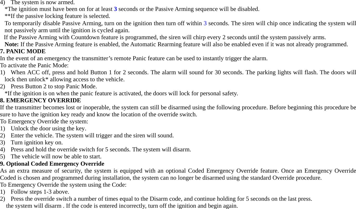 4) The system is now armed. *The ignition must have been on for at least 3 seconds or the Passive Arming sequence will be disabled. **If the passive locking feature is selected. To temporarily disable Passive Arming, turn on the ignition then turn off within 3 seconds. The siren will chip once indicating the system will not passively arm until the ignition is cycled again. If the Passive Arming with Countdown feature is programmed, the siren will chirp every 2 seconds until the system passively arms. Note: If the Passive Arming feature is enabled, the Automatic Rearming feature will also be enabled even if it was not already programmed.  7. PANIC MODE In the event of an emergency the transmitter’s remote Panic feature can be used to instantly trigger the alarm. To activate the Panic Mode: 1) When ACC off, press and hold Button 1 for 2 seconds. The alarm will sound for 30 seconds. The parking lights will flash. The doors will lock then unlock* allowing access to the vehicle. 2) Press Button 2 to stop Panic Mode. *If the ignition is on when the panic feature is activated, the doors will lock for personal safety. 8. EMERGENCY OVERRIDE If the transmitter becomes lost or inoperable, the system can still be disarmed using the following procedure. Before beginning this procedure be sure to have the ignition key ready and know the location of the override switch. To Emergency Override the system: 1) Unlock the door using the key. 2) Enter the vehicle. The system will trigger and the siren will sound. 3) Turn ignition key on.   4) Press and hold the override switch for 5 seconds. The system will disarm. 5) The vehicle will now be able to start. 9. Optional Coded Emergency Override   As an extra measure of security, the system is equipped with an optional Coded Emergency Override feature. Once an Emergency Override Coded is chosen and programmed during installation, the system can no longer be disarmed using the standard Override procedure. To Emergency Override the system using the Code: 1) Follow steps 1-3 above. 2) Press the override switch a number of times equal to the Disarm code, and continue holding for 5 seconds on the last press. the system will disarm . If the code is entered incorrectly, turn off the ignition and begin again. 