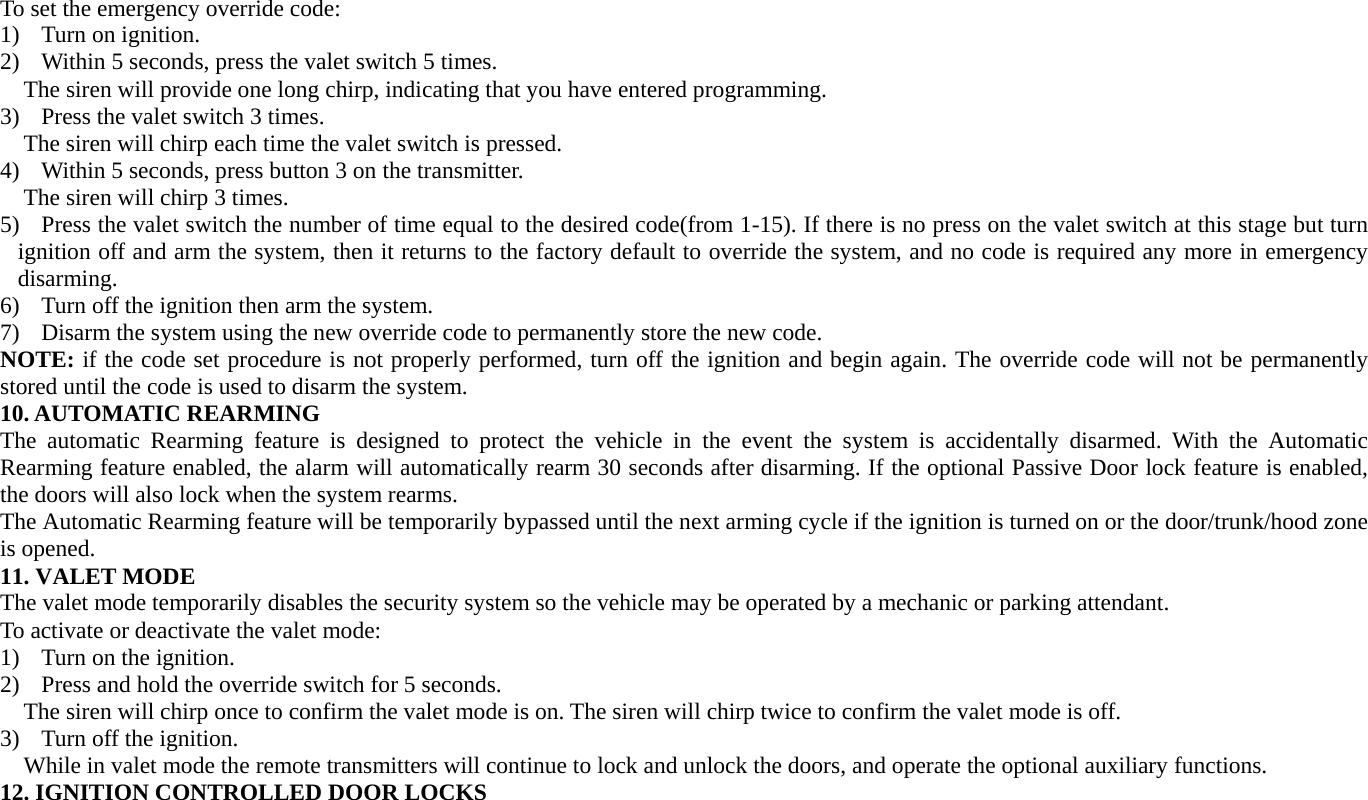 To set the emergency override code: 1) Turn on ignition. 2) Within 5 seconds, press the valet switch 5 times. The siren will provide one long chirp, indicating that you have entered programming. 3) Press the valet switch 3 times. The siren will chirp each time the valet switch is pressed. 4) Within 5 seconds, press button 3 on the transmitter. The siren will chirp 3 times. 5) Press the valet switch the number of time equal to the desired code(from 1-15). If there is no press on the valet switch at this stage but turn ignition off and arm the system, then it returns to the factory default to override the system, and no code is required any more in emergency disarming. 6) Turn off the ignition then arm the system. 7) Disarm the system using the new override code to permanently store the new code. NOTE: if the code set procedure is not properly performed, turn off the ignition and begin again. The override code will not be permanently stored until the code is used to disarm the system. 10. AUTOMATIC REARMING The automatic Rearming feature is designed to protect the vehicle in the event the system is accidentally disarmed. With the Automatic Rearming feature enabled, the alarm will automatically rearm 30 seconds after disarming. If the optional Passive Door lock feature is enabled, the doors will also lock when the system rearms. The Automatic Rearming feature will be temporarily bypassed until the next arming cycle if the ignition is turned on or the door/trunk/hood zone is opened. 11. VALET MODE The valet mode temporarily disables the security system so the vehicle may be operated by a mechanic or parking attendant. To activate or deactivate the valet mode: 1) Turn on the ignition. 2) Press and hold the override switch for 5 seconds. The siren will chirp once to confirm the valet mode is on. The siren will chirp twice to confirm the valet mode is off. 3) Turn off the ignition. While in valet mode the remote transmitters will continue to lock and unlock the doors, and operate the optional auxiliary functions. 12. IGNITION CONTROLLED DOOR LOCKS 