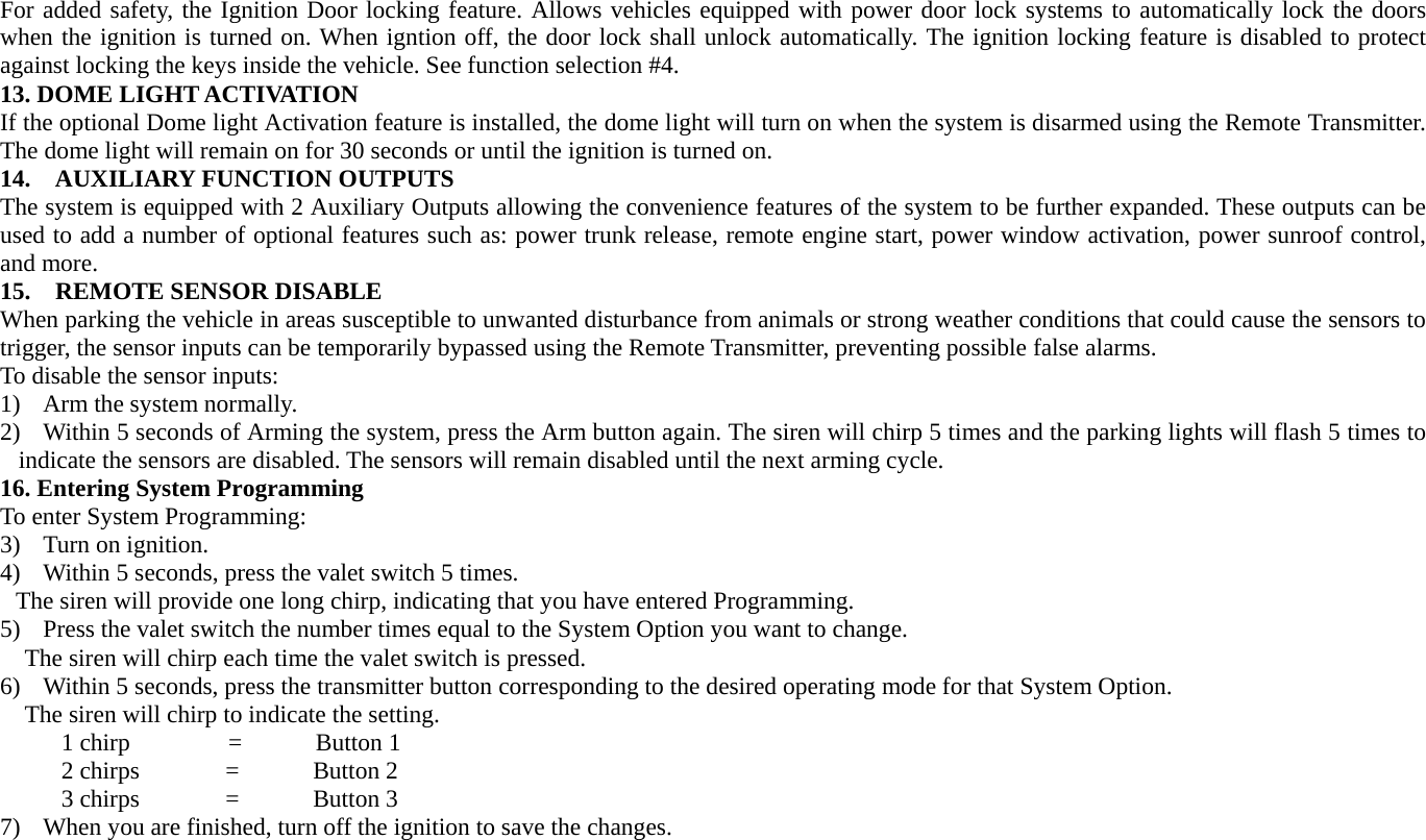 For added safety, the Ignition Door locking feature. Allows vehicles equipped with power door lock systems to automatically lock the doors when the ignition is turned on. When igntion off, the door lock shall unlock automatically. The ignition locking feature is disabled to protect against locking the keys inside the vehicle. See function selection #4.   13. DOME LIGHT ACTIVATION If the optional Dome light Activation feature is installed, the dome light will turn on when the system is disarmed using the Remote Transmitter. The dome light will remain on for 30 seconds or until the ignition is turned on. 14.  AUXILIARY FUNCTION OUTPUTS The system is equipped with 2 Auxiliary Outputs allowing the convenience features of the system to be further expanded. These outputs can be used to add a number of optional features such as: power trunk release, remote engine start, power window activation, power sunroof control, and more. 15.  REMOTE SENSOR DISABLE When parking the vehicle in areas susceptible to unwanted disturbance from animals or strong weather conditions that could cause the sensors to trigger, the sensor inputs can be temporarily bypassed using the Remote Transmitter, preventing possible false alarms. To disable the sensor inputs: 1) Arm the system normally. 2) Within 5 seconds of Arming the system, press the Arm button again. The siren will chirp 5 times and the parking lights will flash 5 times to indicate the sensors are disabled. The sensors will remain disabled until the next arming cycle. 16. Entering System Programming   To enter System Programming: 3) Turn on ignition. 4) Within 5 seconds, press the valet switch 5 times.   The siren will provide one long chirp, indicating that you have entered Programming.   5) Press the valet switch the number times equal to the System Option you want to change. The siren will chirp each time the valet switch is pressed.   6) Within 5 seconds, press the transmitter button corresponding to the desired operating mode for that System Option.   The siren will chirp to indicate the setting.        1 chirp        =      Button 1      2 chirps       =      Button 2       3 chirps       =      Button 3 7) When you are finished, turn off the ignition to save the changes.   