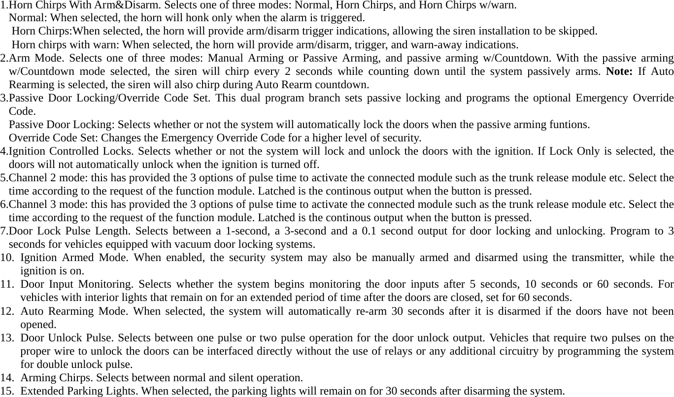 1.Horn Chirps With Arm&amp;Disarm. Selects one of three modes: Normal, Horn Chirps, and Horn Chirps w/warn. Normal: When selected, the horn will honk only when the alarm is triggered. Horn Chirps:When selected, the horn will provide arm/disarm trigger indications, allowing the siren installation to be skipped. Horn chirps with warn: When selected, the horn will provide arm/disarm, trigger, and warn-away indications. 2.Arm Mode. Selects one of three modes: Manual Arming or Passive Arming, and passive arming w/Countdown. With the passive arming w/Countdown mode selected, the siren will chirp every 2 seconds while counting down until the system passively arms. Note: If Auto Rearming is selected, the siren will also chirp during Auto Rearm countdown. 3.Passive Door Locking/Override Code Set. This dual program branch sets passive locking and programs the optional Emergency Override Code. Passive Door Locking: Selects whether or not the system will automatically lock the doors when the passive arming funtions. Override Code Set: Changes the Emergency Override Code for a higher level of security. 4.Ignition Controlled Locks. Selects whether or not the system will lock and unlock the doors with the ignition. If Lock Only is selected, the doors will not automatically unlock when the ignition is turned off. 5.Channel 2 mode: this has provided the 3 options of pulse time to activate the connected module such as the trunk release module etc. Select the time according to the request of the function module. Latched is the continous output when the button is pressed. 6.Channel 3 mode: this has provided the 3 options of pulse time to activate the connected module such as the trunk release module etc. Select the time according to the request of the function module. Latched is the continous output when the button is pressed. 7.Door Lock Pulse Length. Selects between a 1-second, a 3-second and a 0.1 second output for door locking and unlocking. Program to 3 seconds for vehicles equipped with vacuum door locking systems. 10. Ignition Armed Mode. When enabled, the security system may also be manually armed and disarmed using the transmitter, while the ignition is on.   11. Door Input Monitoring. Selects whether the system begins monitoring the door inputs after 5 seconds, 10 seconds or 60 seconds. For vehicles with interior lights that remain on for an extended period of time after the doors are closed, set for 60 seconds. 12. Auto Rearming Mode. When selected, the system will automatically re-arm 30 seconds after it is disarmed if the doors have not been opened. 13. Door Unlock Pulse. Selects between one pulse or two pulse operation for the door unlock output. Vehicles that require two pulses on the proper wire to unlock the doors can be interfaced directly without the use of relays or any additional circuitry by programming the system for double unlock pulse. 14. Arming Chirps. Selects between normal and silent operation. 15. Extended Parking Lights. When selected, the parking lights will remain on for 30 seconds after disarming the system. 