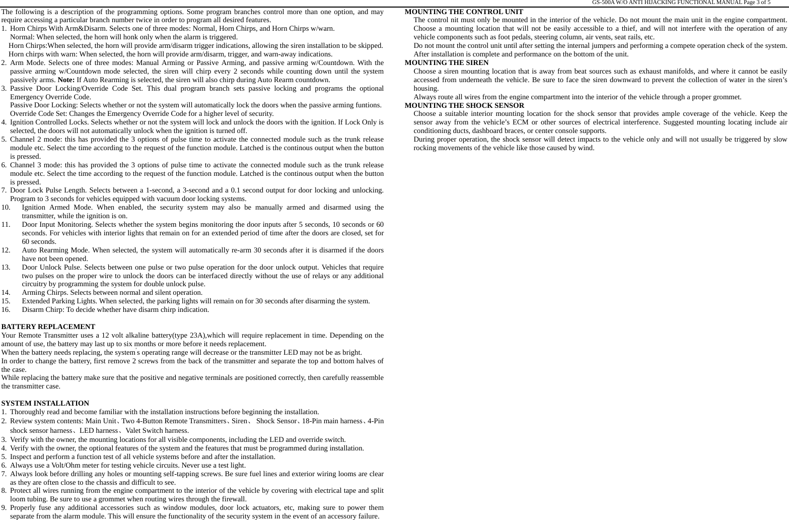                                                                                                                                                                                                   GS-500A W/O ANTI HIJACKING FUNCTIONAL MANUAL Page 3 of 5 The following is a description of the programming options. Some program branches control more than one option, and may require accessing a particular branch number twice in order to program all desired features.   1. Horn Chirps With Arm&amp;Disarm. Selects one of three modes: Normal, Horn Chirps, and Horn Chirps w/warn. Normal: When selected, the horn will honk only when the alarm is triggered. Horn Chirps:When selected, the horn will provide arm/disarm trigger indications, allowing the siren installation to be skipped. Horn chirps with warn: When selected, the horn will provide arm/disarm, trigger, and warn-away indications. 2. Arm Mode. Selects one of three modes: Manual Arming or Passive Arming, and passive arming w/Countdown. With the passive arming w/Countdown mode selected, the siren will chirp every 2 seconds while counting down until the system passively arms. Note: If Auto Rearming is selected, the siren will also chirp during Auto Rearm countdown. 3. Passive Door Locking/Override Code Set. This dual program branch sets passive locking and programs the optional Emergency Override Code. Passive Door Locking: Selects whether or not the system will automatically lock the doors when the passive arming funtions. Override Code Set: Changes the Emergency Override Code for a higher level of security. 4. Ignition Controlled Locks. Selects whether or not the system will lock and unlock the doors with the ignition. If Lock Only is selected, the doors will not automatically unlock when the ignition is turned off. 5. Channel 2 mode: this has provided the 3 options of pulse time to activate the connected module such as the trunk release module etc. Select the time according to the request of the function module. Latched is the continous output when the button is pressed. 6. Channel 3 mode: this has provided the 3 options of pulse time to activate the connected module such as the trunk release module etc. Select the time according to the request of the function module. Latched is the continous output when the button is pressed. 7. Door Lock Pulse Length. Selects between a 1-second, a 3-second and a 0.1 second output for door locking and unlocking. Program to 3 seconds for vehicles equipped with vacuum door locking systems. 10. Ignition Armed Mode. When enabled, the security system may also be manually armed and disarmed using the transmitter, while the ignition is on.   11. Door Input Monitoring. Selects whether the system begins monitoring the door inputs after 5 seconds, 10 seconds or 60 seconds. For vehicles with interior lights that remain on for an extended period of time after the doors are closed, set for 60 seconds. 12. Auto Rearming Mode. When selected, the system will automatically re-arm 30 seconds after it is disarmed if the doors have not been opened. 13. Door Unlock Pulse. Selects between one pulse or two pulse operation for the door unlock output. Vehicles that require two pulses on the proper wire to unlock the doors can be interfaced directly without the use of relays or any additional circuitry by programming the system for double unlock pulse. 14. Arming Chirps. Selects between normal and silent operation. 15. Extended Parking Lights. When selected, the parking lights will remain on for 30 seconds after disarming the system. 16. Disarm Chirp: To decide whether have disarm chirp indication.  BATTERY REPLACEMENT Your Remote Transmitter uses a 12 volt alkaline battery(type 23A),which will require replacement in time. Depending on the amount of use, the battery may last up to six months or more before it needs replacement. When the battery needs replacing, the system’s operating range will decrease or the transmitter LED may not be as bright. In order to change the battery, first remove 2 screws from the back of the transmitter and separate the top and bottom halves of the case. While replacing the battery make sure that the positive and negative terminals are positioned correctly, then carefully reassemble the transmitter case.             SYSTEM INSTALLATION 1. Thoroughly read and become familiar with the installation instructions before beginning the installation. 2. Review system contents: Main Unit、Two 4-Button Remote Transmitters、Siren、 Shock Sensor、18-Pin main harness、4-Pin shock sensor harness、LED harness、Valet Switch harness. 3. Verify with the owner, the mounting locations for all visible components, including the LED and override switch. 4. Verify with the owner, the optional features of the system and the features that must be programmed during installation. 5. Inspect and perform a function test of all vehicle systems before and after the installation. 6. Always use a Volt/Ohm meter for testing vehicle circuits. Never use a test light. 7. Always look before drilling any holes or mounting self-tapping screws. Be sure fuel lines and exterior wiring looms are clear as they are often close to the chassis and difficult to see. 8. Protect all wires running from the engine compartment to the interior of the vehicle by covering with electrical tape and split loom tubing. Be sure to use a grommet when routing wires through the firewall. 9. Properly fuse any additional accessories such as window modules, door lock actuators, etc, making sure to power them separate from the alarm module. This will ensure the functionality of the security system in the event of an accessory failure. MOUNTING THE CONTROL UNIT The control nit must only be mounted in the interior of the vehicle. Do not mount the main unit in the engine compartment. Choose a mounting location that will not be easily accessible to a thief, and will not interfere with the operation of any vehicle components such as foot pedals, steering column, air vents, seat rails, etc. Do not mount the control unit until after setting the internal jumpers and performing a compete operation check of the system. After installation is complete and performance on the bottom of the unit. MOUNTING THE SIREN Choose a siren mounting location that is away from beat sources such as exhaust manifolds, and where it cannot be easily accessed from underneath the vehicle. Be sure to face the siren downward to prevent the collection of water in the siren’s housing. Always route all wires from the engine compartment into the interior of the vehicle through a proper grommet. MOUNTING THE SHOCK SENSOR Choose a suitable interior mounting location for the shock sensor that provides ample coverage of the vehicle. Keep the sensor away from the vehicle’s ECM or other sources of electrical interference. Suggested mounting locating include air conditioning ducts, dashboard braces, or center console supports. During proper operation, the shock sensor will detect impacts to the vehicle only and will not usually be triggered by slow rocking movements of the vehicle like those caused by wind.                        