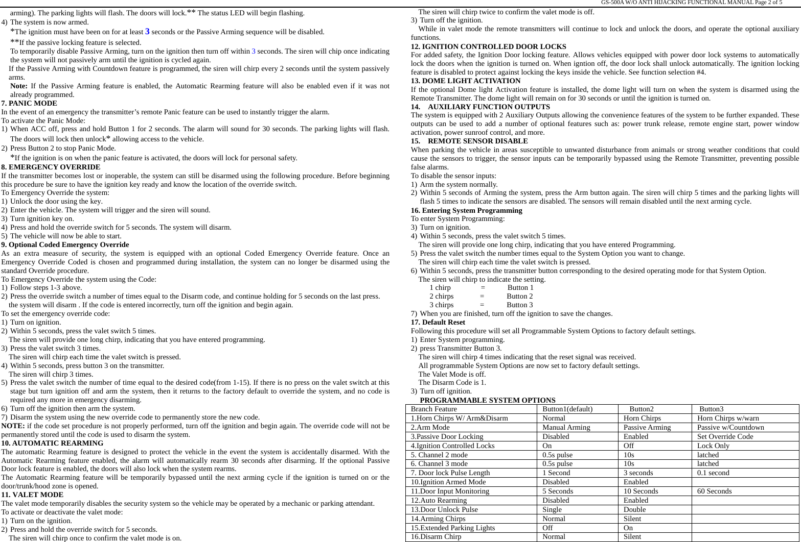                                                                                                                                                                                                   GS-500A W/O ANTI HIJACKING FUNCTIONAL MANUAL Page 2 of 5 arming). The parking lights will flash. The doors will lock.** The status LED will begin flashing.     4) The system is now armed. *The ignition must have been on for at least 3 seconds or the Passive Arming sequence will be disabled. **If the passive locking feature is selected. To temporarily disable Passive Arming, turn on the ignition then turn off within 3 seconds. The siren will chip once indicating the system will not passively arm until the ignition is cycled again. If the Passive Arming with Countdown feature is programmed, the siren will chirp every 2 seconds until the system passively arms. Note: If the Passive Arming feature is enabled, the Automatic Rearming feature will also be enabled even if it was not already programmed.   7. PANIC MODE In the event of an emergency the transmitter’s remote Panic feature can be used to instantly trigger the alarm. To activate the Panic Mode: 1) When ACC off, press and hold Button 1 for 2 seconds. The alarm will sound for 30 seconds. The parking lights will flash. The doors will lock then unlock* allowing access to the vehicle. 2) Press Button 2 to stop Panic Mode. *If the ignition is on when the panic feature is activated, the doors will lock for personal safety. 8. EMERGENCY OVERRIDE If the transmitter becomes lost or inoperable, the system can still be disarmed using the following procedure. Before beginning this procedure be sure to have the ignition key ready and know the location of the override switch. To Emergency Override the system: 1) Unlock the door using the key. 2) Enter the vehicle. The system will trigger and the siren will sound. 3) Turn ignition key on.   4) Press and hold the override switch for 5 seconds. The system will disarm. 5) The vehicle will now be able to start. 9. Optional Coded Emergency Override   As an extra measure of security, the system is equipped with an optional Coded Emergency Override feature. Once an Emergency Override Coded is chosen and programmed during installation, the system can no longer be disarmed using the standard Override procedure. To Emergency Override the system using the Code: 1) Follow steps 1-3 above. 2) Press the override switch a number of times equal to the Disarm code, and continue holding for 5 seconds on the last press. the system will disarm . If the code is entered incorrectly, turn off the ignition and begin again. To set the emergency override code: 1) Turn on ignition. 2) Within 5 seconds, press the valet switch 5 times. The siren will provide one long chirp, indicating that you have entered programming. 3) Press the valet switch 3 times. The siren will chirp each time the valet switch is pressed. 4) Within 5 seconds, press button 3 on the transmitter. The siren will chirp 3 times. 5) Press the valet switch the number of time equal to the desired code(from 1-15). If there is no press on the valet switch at this stage but turn ignition off and arm the system, then it returns to the factory default to override the system, and no code is required any more in emergency disarming. 6) Turn off the ignition then arm the system. 7) Disarm the system using the new override code to permanently store the new code. NOTE: if the code set procedure is not properly performed, turn off the ignition and begin again. The override code will not be permanently stored until the code is used to disarm the system. 10. AUTOMATIC REARMING The automatic Rearming feature is designed to protect the vehicle in the event the system is accidentally disarmed. With the Automatic Rearming feature enabled, the alarm will automatically rearm 30 seconds after disarming. If the optional Passive Door lock feature is enabled, the doors will also lock when the system rearms. The Automatic Rearming feature will be temporarily bypassed until the next arming cycle if the ignition is turned on or the door/trunk/hood zone is opened. 11. VALET MODE The valet mode temporarily disables the security system so the vehicle may be operated by a mechanic or parking attendant. To activate or deactivate the valet mode: 1) Turn on the ignition. 2) Press and hold the override switch for 5 seconds. The siren will chirp once to confirm the valet mode is on. The siren will chirp twice to confirm the valet mode is off. 3) Turn off the ignition. While in valet mode the remote transmitters will continue to lock and unlock the doors, and operate the optional auxiliary functions. 12. IGNITION CONTROLLED DOOR LOCKS For added safety, the Ignition Door locking feature. Allows vehicles equipped with power door lock systems to automatically lock the doors when the ignition is turned on. When igntion off, the door lock shall unlock automatically. The ignition locking feature is disabled to protect against locking the keys inside the vehicle. See function selection #4.   13. DOME LIGHT ACTIVATION If the optional Dome light Activation feature is installed, the dome light will turn on when the system is disarmed using the Remote Transmitter. The dome light will remain on for 30 seconds or until the ignition is turned on. 14.  AUXILIARY FUNCTION OUTPUTS The system is equipped with 2 Auxiliary Outputs allowing the convenience features of the system to be further expanded. These outputs can be used to add a number of optional features such as: power trunk release, remote engine start, power window activation, power sunroof control, and more. 15.  REMOTE SENSOR DISABLE When parking the vehicle in areas susceptible to unwanted disturbance from animals or strong weather conditions that could cause the sensors to trigger, the sensor inputs can be temporarily bypassed using the Remote Transmitter, preventing possible false alarms. To disable the sensor inputs: 1) Arm the system normally. 2) Within 5 seconds of Arming the system, press the Arm button again. The siren will chirp 5 times and the parking lights will flash 5 times to indicate the sensors are disabled. The sensors will remain disabled until the next arming cycle. 16. Entering System Programming   To enter System Programming: 3) Turn on ignition. 4) Within 5 seconds, press the valet switch 5 times.   The siren will provide one long chirp, indicating that you have entered Programming.   5) Press the valet switch the number times equal to the System Option you want to change. The siren will chirp each time the valet switch is pressed.   6) Within 5 seconds, press the transmitter button corresponding to the desired operating mode for that System Option.   The siren will chirp to indicate the setting.        1 chirp        =      Button 1      2 chirps       =      Button 2       3 chirps       =      Button 3 7) When you are finished, turn off the ignition to save the changes.   17. Default Reset  Following this procedure will set all Programmable System Options to factory default settings. 1) Enter System programming. 2) press Transmitter Button 3.     The siren will chirp 4 times indicating that the reset signal was received.   All programmable System Options are now set to factory default settings.   The Valet Mode is off. The Disarm Code is 1. 3) Turn off ignition. PROGRAMMABLE SYSTEM OPTIONS Branch Feature  Button1(default)  Button2  Button3 1.Horn Chirps W/ Arm&amp;Disarm    Normal  Horn Chirps  Horn Chirps w/warn 2.Arm Mode  Manual Arming  Passive Arming  Passive w/Countdown 3.Passive Door Locking  Disabled  Enabled  Set Override Code 4.Ignition Controlled Locks  On  Off  Lock Only 5. Channel 2 mode  0.5s pulse  10s  latched 6. Channel 3 mode  0.5s pulse  10s  latched 7. Door lock Pulse Length  1 Second  3 seconds  0.1 second 10.Ignition Armed Mode  Disabled  Enabled   11.Door Input Monitoring  5 Seconds  10 Seconds  60 Seconds 12.Auto Rearming  Disabled  Enabled   13.Door Unlock Pulse  Single  Double   14.Arming Chirps  Normal  Silent   15.Extended Parking Lights  Off  On   16.Disarm Chirp  Normal  Silent   