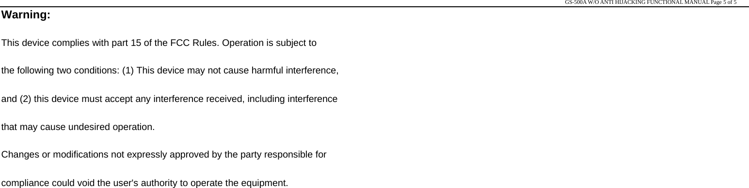                                                                                                                                                                                                   GS-500A W/O ANTI HIJACKING FUNCTIONAL MANUAL Page 5 of 5 Warning: This device complies with part 15 of the FCC Rules. Operation is subject to   the following two conditions: (1) This device may not cause harmful interference,   and (2) this device must accept any interference received, including interference   that may cause undesired operation. Changes or modifications not expressly approved by the party responsible for   compliance could void the user&apos;s authority to operate the equipment.  