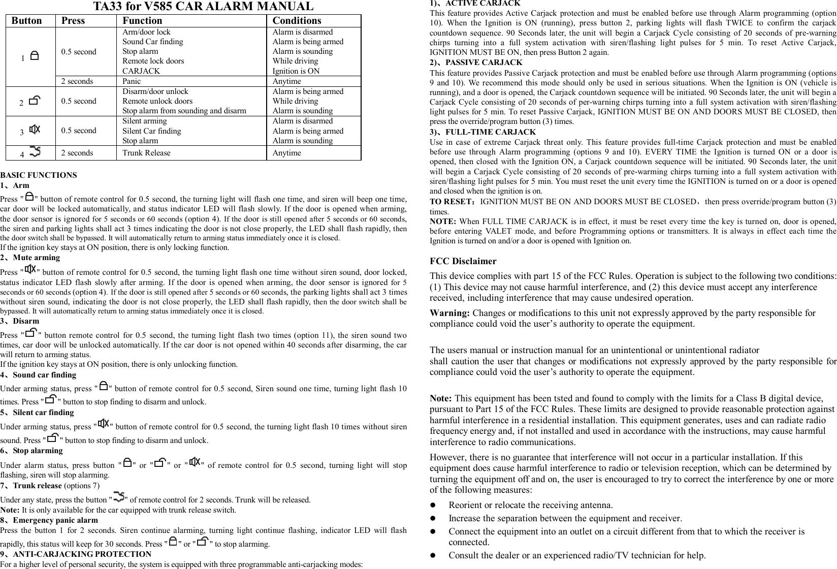 TA33 for V585 CAR ALARM MANUAL Button  Press   Function  Conditions 0.5 second Arm/door lock Sound Car finding Stop alarm Remote lock doors CARJACK Alarm is disarmed Alarm is being armed Alarm is sounding While driving Ignition is ON 1   2 seconds  Panic  Anytime 2    0.5 second Disarm/door unlock Remote unlock doors Stop alarm from sounding and disarm Alarm is being armed While driving Alarm is sounding 3    0.5 second Silent arming Silent Car finding Stop alarm Alarm is disarmed Alarm is being armed Alarm is sounding 4    2 seconds  Trunk Release  Anytime  BASIC FUNCTIONS 1、Arm  Press &quot; &quot; button of remote control for 0.5 second, the turning light will flash one time, and siren will beep one time, car door will be locked automatically, and status indicator LED will flash slowly. If the door is opened when arming, the door sensor is ignored for 5 seconds or 60 seconds (option 4). If the door is still opened after 5 seconds or 60 seconds, the siren and parking lights shall act 3 times indicating the door is not close properly, the LED shall flash rapidly, then the door switch shall be bypassed. It will automatically return to arming status immediately once it is closed. If the ignition key stays at ON position, there is only locking function. 2、Mute arming Press &quot; &quot; button of remote control for 0.5 second, the turning light flash one time without siren sound, door locked, status indicator LED flash slowly after arming. If the door is opened when arming, the door sensor is ignored for 5 seconds or 60 seconds (option 4). If the door is still opened after 5 seconds or 60 seconds, the parking lights shall act 3 times without siren sound, indicating the door is not close properly, the LED shall flash rapidly, then the door switch shall be bypassed. It will automatically return to arming status immediately once it is closed. 3、Disarm  Press &quot; &quot; button remote control for 0.5 second, the turning light flash two times (option 11), the siren sound two times, car door will be unlocked automatically. If the car door is not opened within 40 seconds after disarming, the car will return to arming status. If the ignition key stays at ON position, there is only unlocking function. 4、Sound car finding   Under arming status, press &quot; &quot; button of remote control for 0.5 second, Siren sound one time, turning light flash 10 times. Press &quot; &quot; button to stop finding to disarm and unlock.  5、Silent car finding    Under arming status, press &quot; &quot; button of remote control for 0.5 second, the turning light flash 10 times without siren sound. Press &quot; &quot; button to stop finding to disarm and unlock.   6、Stop alarming Under alarm status, press button &quot; &quot; or &quot; &quot; or &quot; &quot; of remote control for 0.5 second, turning light will stop flashing, siren will stop alarming.  7、Trunk release (options 7) Under any state, press the button &quot; &quot; of remote control for 2 seconds. Trunk will be released. Note: It is only available for the car equipped with trunk release switch.  8、Emergency panic alarm Press the button 1 for 2 seconds. Siren continue alarming, turning light continue flashing, indicator LED will flash rapidly, this status will keep for 30 seconds. Press &quot; &quot; or &quot; &quot; to stop alarming. 9、ANTI-CARJACKING PROTECTION For a higher level of personal security, the system is equipped with three programmable anti-carjacking modes: 1)、ACTIVE CARJACK This feature provides Active Carjack protection and must be enabled before use through Alarm programming (option 10). When the Ignition is ON (running), press button 2, parking lights will flash TWICE to confirm the carjack countdown sequence. 90 Seconds later, the unit will begin a Carjack Cycle consisting of 20 seconds of pre-warning chirps turning into a full system activation with siren/flashing light pulses for 5 min. To reset Active Carjack, IGNITION MUST BE ON, then press Button 2 again. 2)、PASSIVE CARJACK This feature provides Passive Carjack protection and must be enabled before use through Alarm programming (options 9 and 10). We recommend this mode should only be used in serious situations. When the Ignition is ON (vehicle is running), and a door is opened, the Carjack countdown sequence will be initiated. 90 Seconds later, the unit will begin a Carjack Cycle consisting of 20 seconds of per-warning chirps turning into a full system activation with siren/flashing light pulses for 5 min. To reset Passive Carjack, IGNITION MUST BE ON AND DOORS MUST BE CLOSED, then press the override/program button (3) times. 3)、FULL-TIME CARJACK  Use in case of extreme Carjack threat only. This feature provides full-time Carjack protection and must be enabled before use through Alarm programming (options 9 and 10). EVERY TIME the Ignition is turned ON or a door is opened, then closed with the Ignition ON, a Carjack countdown sequence will be initiated. 90 Seconds later, the unit will begin a Carjack Cycle consisting of 20 seconds of pre-warming chirps turning into a full system activation with siren/flashing light pulses for 5 min. You must reset the unit every time the IGNITION is turned on or a door is opened and closed when the ignition is on. TO RESET：IGNITION MUST BE ON AND DOORS MUST BE CLOSED，then press override/program button (3) times. NOTE: When FULL TIME CARJACK is in effect, it must be reset every time the key is turned on, door is opened, before entering VALET mode, and before Programming options or transmitters. It is always in effect each time the Ignition is turned on and/or a door is opened with Ignition on.    FCC Disclaimer This device complies with part 15 of the FCC Rules. Operation is subject to the following two conditions: (1) This device may not cause harmful interference, and (2) this device must accept any interference received, including interference that may cause undesired operation. Warning: Changes or modifications to this unit not expressly approved by the party responsible for compliance could void the user’s authority to operate the equipment.  The users manual or instruction manual for an unintentional or unintentional radiator shall caution the user that changes or modifications not expressly approved by the party responsible for compliance could void the user’s authority to operate the equipment.  Note: This equipment has been tsted and found to comply with the limits for a Class B digital device, pursuant to Part 15 of the FCC Rules. These limits are designed to provide reasonable protection against harmful interference in a residential installation. This equipment generates, uses and can radiate radio frequency energy and, if not installed and used in accordance with the instructions, may cause harmful interference to radio communications. However, there is no guarantee that interference will not occur in a particular installation. If this equipment does cause harmful interference to radio or television reception, which can be determined by turning the equipment off and on, the user is encouraged to try to correct the interference by one or more of the following measures: l  Reorient or relocate the receiving antenna. l  Increase the separation between the equipment and receiver. l  Connect the equipment into an outlet on a circuit different from that to which the receiver is connected. l  Consult the dealer or an experienced radio/TV technician for help.   