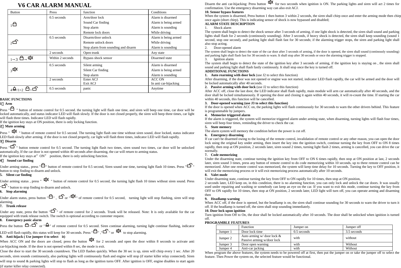 V6 CAR ALARM MANUAL Button Press  function  Conditions 1  0.5 seconds  Arm/door lock Sound Car finding Stop alarm Remote lock doors Alarm is disarmed Alarm is being armed Alarm is sounding While driving 2  0.5 seconds  Disarm/door unlock Remote unlock doors Stop alarm from sounding and disarm Alarm is being armed While driving Alarm is sounding   2 seconds  Open trunk  Any state 1→3  → Within 2 seconds  Bypass shock sensor  Disarmed state 3  0.5 seconds  Silent arming Silent Car finding Stop alarm Alarm is disarmed Alarm is being armed Alarm is sounding  2 seconds Enter ACJ Exit ACJ  ACC ON In anti car-hijacking 4/1+2  +   0.5 seconds  panic  Anytime  BASIC FUNCTIONS 1、Arm  Press &quot;   &quot; button of remote control for 0.5 second. the turning light will flash one time, and siren will beep one time, car door will be locked automatically, and status indicator LED will flash slowly. If the door is not closed properly, the siren will beep three times, car light will flash three times. Indicator LED will flash rapidly. If the ignition key stays at ON position, there is only locking function. 2、Mute arming Press &quot;    &quot; button of remote control for 0.5 second. The turning light flash one time without siren sound, door locked, status indicator LED flash slowly after arming. if the door is not closed properly, car light will flash three times, indicator LED will flash rapidly. 3、Disarm  Press &quot; &quot; button remote control for 0.5 second. The turning light flash two times, siren sound two times, car door will be unlocked automatically, If the car door is not opened within 40 seconds after disarming, the car will return to arming status. If the ignition key stays at“ON”  position, there is only unlocking function. 4、 Sound car finding   Under arming status., press &quot; &quot; button of remote control for 0.5 second, Siren sound one time, turning light flash 10 times. Press &quot; &quot; button to stop finding to disarm and unlock.   5.  Silent car finding    Under arming status , press &quot;    &quot; button of remote control for 0.5 second, the turning light flash 10 times without siren sound. Press &quot;&quot; button to stop finding to disarm and unlock.     6.  Stop alarming Under alarm status, press button &quot; &quot; ,  or &quot; &quot; of remote control for 0.5 second, turning light will stop flashing, siren will stop alarming.  7.  Trunk release Under any state, press the button &quot; &quot; of remote control for 2 seconds. Trunk will be released. Note: It is only available for the car equipped with trunk release switch. The switch is optional according to customer request. 8.  Emergency panic alarm Press the button  + or &quot; &quot; of remote control for 0.5 second. Siren continue alarming, turning light continue flashing, indicator LED will flash rapidly, this status will keep for 30 seconds. Press &quot; &quot; ,&quot; &quot; or    to stop alarming. 9.    Anti-hijack ( Use jumper 4 to select    it) When ACC ON and the doors are closed, press the button   for 2 seconds and open the door within 8 seconds to activate anti car-hijacking mode. If the door is not opened within 8 sec, the mode is exit.   Close the door to start the 30 seconds countdown. The LED flashes quickly. When the 30 sec is up, siren will chirp every 1 sec. After 20 seconds, siren sounds continuously, also parking lights will continuously flash and engine will stop (if starter killer relay connected). Siren will stop to sound &amp; parking lights will stop to flash as long as the ignition turns OFF. After ignition is OFF, engine disables to start again (if starter killer relay connected). Disarm the anti car-hijacking: Press button    for two seconds when ignition is ON. The parking lights and siren will act 2 times for confirmation. Use the emergency disarming way can also exit ACJ. 10. Sensor bypass features When the system is disarmed, Press button 1 then button 3 within 2 seconds, the siren shall chirp once and enter the arming mode then chirp once again (short chirp). This is indicating sensor of shock is now bypassed and disabled; ALARM STATE DESCRIPTION 1. Shock alarm The system shall begin to detect the shock sensor after 3 seconds of arming, if one light shock is detected, the siren shall sound and parking lights shall flash for 2 seconds (continously sounding). After 3 seconds, if heavy shock is detected, the siren shall keep sounding (sound 1 second, stop one second), and parking light shall flash fast for 30 seconds; if the alarming trigger stops, the siren and parking light shall also stop acting.   2. Door-opened alarm The system shall begin to detect the state of the car door after 3 seconds of arming, if the door is opened, the siren shall sound (continously sounding) and parking light shall flash fast for 30 seconds to warn. It shall stop after 30 seconds or once the alarming trigger is stopped. 3. Ignition alarm The system shall begin to detect the state of the ignition key after 3 seconds of arming, if the ignition key is staying on , the siren shall sound and parking light shall flash fastly continously. It shall stop once the key is turned off. ADDITIONAL FUNCTIONS 1.    Auto rearming with door lock (use J2 to select this function) After disarming, if the door was not opened or engine was not started, indicator LED flash rapidly, the car will be armed and the door will be locked automatically after 40 seconds. 2.  Passive arming with door lock (use J2 to select this function) After ACC off, close the last door, the LED indicator shall flash rapidly, main module will arm car automatically after 40 seconds, and the door shall be locked simultaneously. If opening the door and closing it again within 40 seconds, it will re-count the time. If starting the car within 40 seconds, this function will be cancelled.   3.    Door-opened warning (use J3 to select this function) If the door is opened when ACC on, the parking lights will flash continuously for 30 seconds to warn the other drivers behind. This feature is programmable by jumpers. 4.  Memorize triggered alarm If the alarm is triggered, the system will memorize triggered alarm under arming state, when disarming, turning lights will flash four times, siren will beep four times, reminding the driver to check the car.   5.  State memory The alarm system will memory the condition before the power is cut off. 6.  Emergency disarming If car can&apos;t be disarmed owing to the losing of the remote control, invalidation of remote control or any other reason, you can open the door lock using the original key under arming, then insert the key into the ignition switch, continue turning the key from OFF to ON 8 times rapidly, then stop at ON position, 2 seconds later, siren sound 2 times, turning light flash 2 times, arming is cancelled, you can drive the car normally. 7.  Code memorizing Under the disarming state, continue turning the ignition key from OFF to ON 6 times rapidly, then stop at ON position at last, 2 seconds later, siren sound 3 times, press any button of remote control to do code memorizing within 10 seconds, up to three remote control can be memorized. After one remote control was memorized, the system will keep time delay for 10 seconds. Turning the key to OFF position, it will exit the memorizing process or it will exit memorizing process automatically after 10 seconds. 8.  Valet mode Under disarming state, continue turning the key from OFF to ON rapidly for 10 times, then stop at ON position,   2 seconds later, LED keep on, in this condition, there is no alarming function, you can only lock and unlock the car doors. It was usually used under repairing and washing or somebody can keep an eye on the car. If you want to exit this mode, continue turning the key from OFF to ON rapidly for 10 times, then stop at ON position, 2 seconds later, LED light will turn off, you can operate arming and disarming then 9.  Headlamp warning When ACC off, if the door is opened, but the headlamp is on, the siren shall continue sounding for 30 seconds to warn the driver to turn it off. If the headlamp is turned off, the siren shall stop sounding immediately. 10. Door lock upon ignition Turn ignition from Off to On, the door shall be locked automatically after 10 seconds. The door shall be unlocked when ignition is turned off. PROGRAMBLE FEATURES   Function  Jumper on  Jumper off Jumper 1  Door lock time  0.5 seconds  3.5 seconds Jumper 2 Auto arming w/ door lock &amp; Passive arming w/door lock  with without Jumper 3 Door open warning  with  Without Jumper 4 Anti-car jacking  with  Without When program the above features, the system needs to be powered off at first, then put the jumper on or take the jumper off to select the feature. Then Power the system on, the selected feature would be functional.  