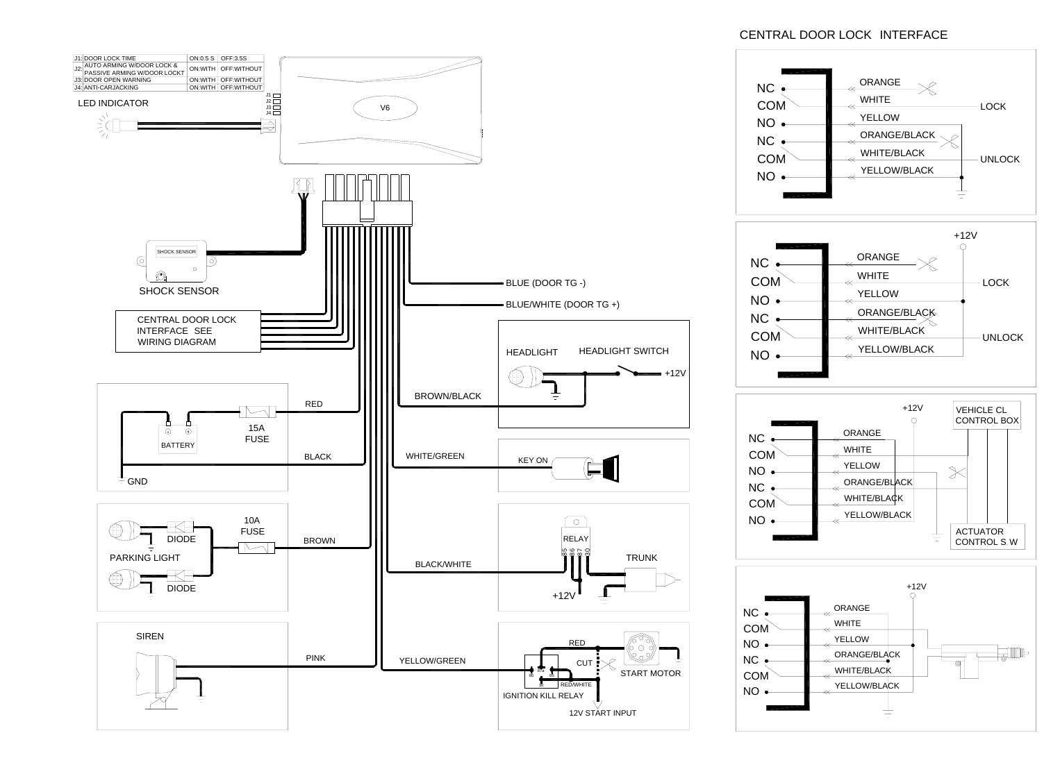 WHITEORANGE/BLACKCENTRAL DOOR LOCK INTERFACEVEHICLE CL CONTROL BOXUNLOCKLOCKUNLOCK+12VLOCKBLUE/WHITE (DOOR TG +)RELAYKEY ONJ1J2J3J4SHOCK SENSORSHOCK SENSORHEADLIGHT SWITCHHEADLIGHTBROWN/BLACK+12VON:0.5 S    OFF:3.5SON:WITH   OFF:WITHOUTON:WITH   OFF:WITHOUTON:WITH   OFF:WITHOUTJ2:V6IGNITION KILL RELAY12V START INPUTSTART MOTOR87a3086CUTRED/WHITE85REDCENTRAL DOOR LOCKINTERFACE SEEWIRING DIAGRAMJ1: DOOR LOCK TIME      AUTO ARMING W/DOOR LOCK &amp;      PASSIVE ARMING W/DOOR LOCKTJ3: DOOR OPEN WARNINGJ4: ANTI-CARJACKINGWHITECOMORANGE/BLACKCOMNONCYELLOW/BLACKWHITE/BLACKCOMNONCCOMNONONCORANGEYELLOWWHITE+12VYELLOW/BLACKWHITE/BLACKYELLOWORANGE/BLACKACTUATOR CONTROL S WNONCNOCOMNCCOMNCYELLOW/BLACKORANGE+12VORANGEYELLOWWHITEWHITE/BLACKORANGE/BLACKNOCOMCOMNCNONCWHITE/BLACKYELLOW/BLACKORANGEYELLOW 10AFUSEDIODEPARKING LIGHTDIODE 15AFUSEGNDBLUE (DOOR TG -)SIREN+12V85868730LED INDICATORBATTERYTRUNKWHITE/GREENBLACK/WHITEYELLOW/GREENPINKBROWNBLACKRED 