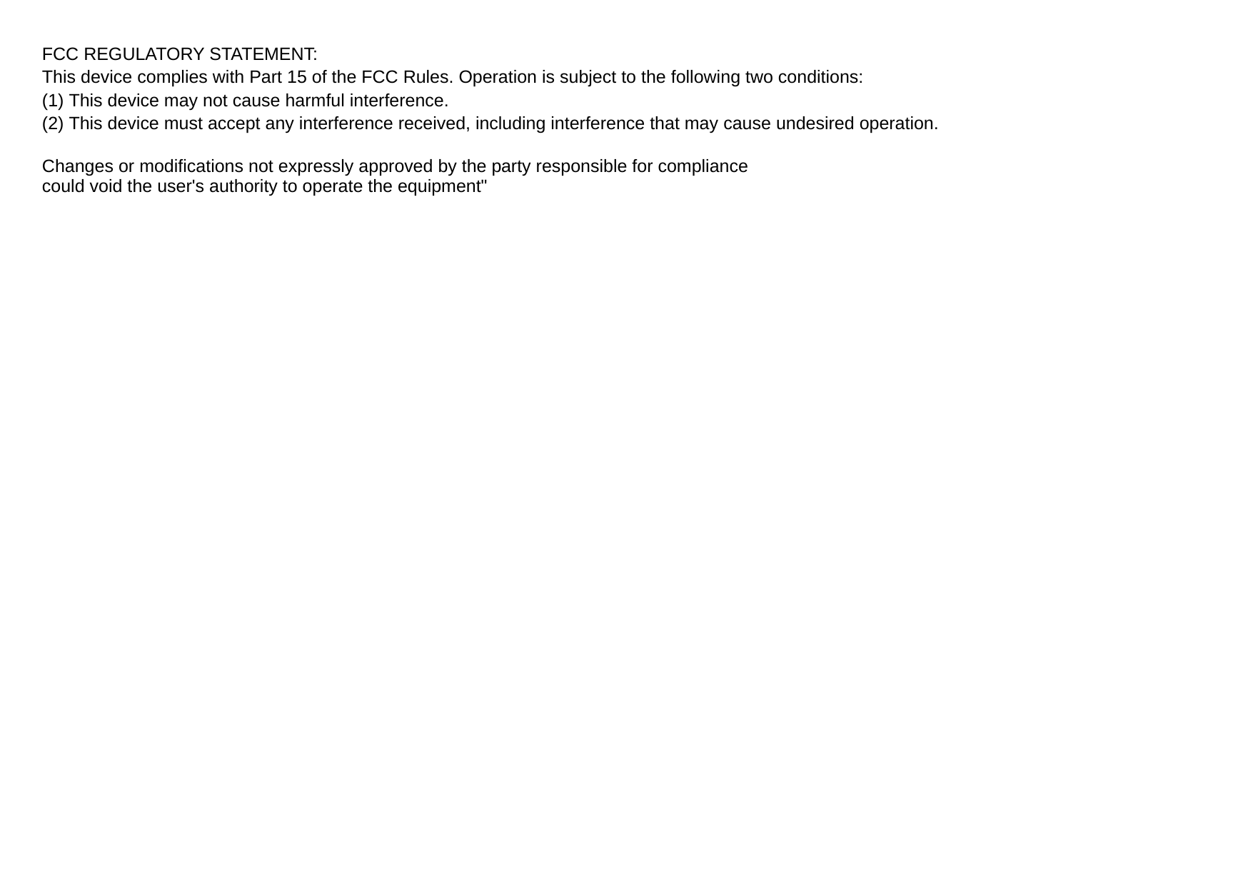 FCC REGULATORY STATEMENT: This device complies with Part 15 of the FCC Rules. Operation is subject to the following two conditions: (1) This device may not cause harmful interference. (2) This device must accept any interference received, including interference that may cause undesired operation.  Changes or modifications not expressly approved by the party responsible for compliance could void the user&apos;s authority to operate the equipment&quot; 