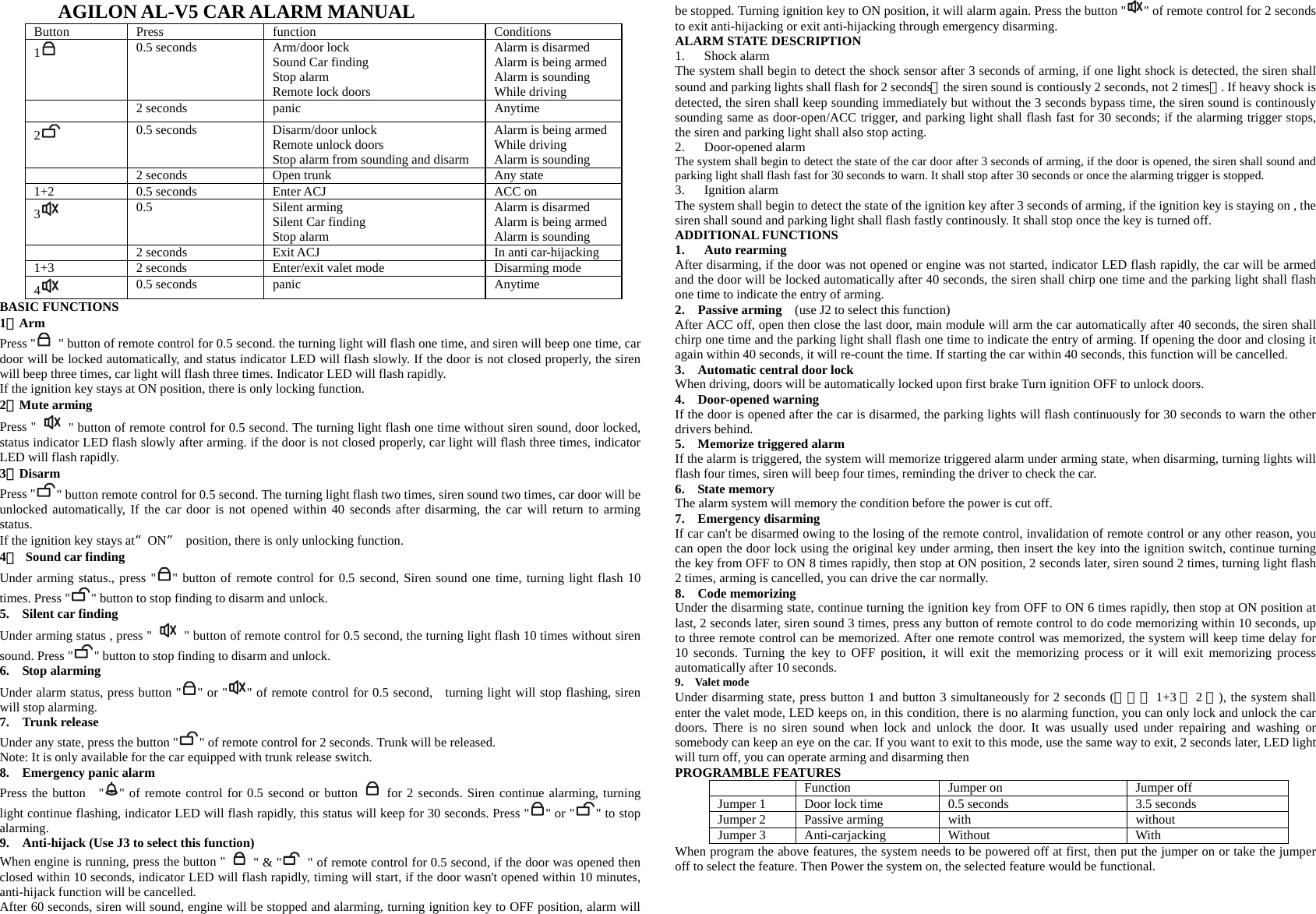AGILON AL-V5 CAR ALARM MANUAL Button Press   function  Conditions 1   0.5 seconds  Arm/door lock Sound Car finding Stop alarm Remote lock doors Alarm is disarmed Alarm is being armed Alarm is sounding While driving  2 seconds panic  Anytime 2   0.5 seconds  Disarm/door unlock Remote unlock doors Stop alarm from sounding and disarm Alarm is being armed While driving Alarm is sounding   2 seconds  Open trunk  Any state 1+2  0.5 seconds  Enter ACJ  ACC on 3   0.5 Silent arming Silent Car finding Stop alarm Alarm is disarmed Alarm is being armed Alarm is sounding   2 seconds  Exit ACJ  In anti car-hijacking 1+3  2 seconds  Enter/exit valet mode  Disarming mode     4   0.5 seconds  panic  Anytime BASIC FUNCTIONS 1、Arm  Press &quot;   &quot; button of remote control for 0.5 second. the turning light will flash one time, and siren will beep one time, car door will be locked automatically, and status indicator LED will flash slowly. If the door is not closed properly, the siren will beep three times, car light will flash three times. Indicator LED will flash rapidly. If the ignition key stays at ON position, there is only locking function. 2、Mute arming Press &quot;    &quot; button of remote control for 0.5 second. The turning light flash one time without siren sound, door locked, status indicator LED flash slowly after arming. if the door is not closed properly, car light will flash three times, indicator LED will flash rapidly. 3、Disarm  Press &quot; &quot; button remote control for 0.5 second. The turning light flash two times, siren sound two times, car door will be unlocked automatically, If the car door is not opened within 40 seconds after disarming, the car will return to arming status. If the ignition key stays at“ON”  position, there is only unlocking function. 4、  Sound car finding     Under arming status., press &quot; &quot; button of remote control for 0.5 second, Siren sound one time, turning light flash 10 times. Press &quot; &quot; button to stop finding to disarm and unlock.   5.  Silent car finding    Under arming status , press &quot;    &quot; button of remote control for 0.5 second, the turning light flash 10 times without siren sound. Press &quot; &quot; button to stop finding to disarm and unlock.     6.  Stop alarming Under alarm status, press button &quot; &quot; or &quot; &quot; of remote control for 0.5 second, turning light will stop flashing, siren will stop alarming.   7.  Trunk release Under any state, press the button &quot; &quot; of remote control for 2 seconds. Trunk will be released. Note: It is only available for the car equipped with trunk release switch.   8.  Emergency panic alarm Press the button  &quot; &quot; of remote control for 0.5 second or button   for 2 seconds. Siren continue alarming, turning light continue flashing, indicator LED will flash rapidly, this status will keep for 30 seconds. Press &quot; &quot; or &quot; &quot; to stop alarming. 9.    Anti-hijack (Use J3 to select this function) When engine is running, press the button &quot;   &quot; &amp; &quot;   &quot; of remote control for 0.5 second, if the door was opened then closed within 10 seconds, indicator LED will flash rapidly, timing will start, if the door wasn&apos;t opened within 10 minutes, anti-hijack function will be cancelled. After 60 seconds, siren will sound, engine will be stopped and alarming, turning ignition key to OFF position, alarm will be stopped. Turning ignition key to ON position, it will alarm again. Press the button &quot; &quot; of remote control for 2 seconds to exit anti-hijacking or exit anti-hijacking through emergency disarming.   ALARM STATE DESCRIPTION 1. Shock alarm The system shall begin to detect the shock sensor after 3 seconds of arming, if one light shock is detected, the siren shall sound and parking lights shall flash for 2 seconds（the siren sound is contiously 2 seconds, not 2 times）. If heavy shock is detected, the siren shall keep sounding immediately but without the 3 seconds bypass time, the siren sound is continously sounding same as door-open/ACC trigger, and parking light shall flash fast for 30 seconds; if the alarming trigger stops, the siren and parking light shall also stop acting.     2. Door-opened alarm The system shall begin to detect the state of the car door after 3 seconds of arming, if the door is opened, the siren shall sound and parking light shall flash fast for 30 seconds to warn. It shall stop after 30 seconds or once the alarming trigger is stopped. 3. Ignition alarm The system shall begin to detect the state of the ignition key after 3 seconds of arming, if the ignition key is staying on , the siren shall sound and parking light shall flash fastly continously. It shall stop once the key is turned off. ADDITIONAL FUNCTIONS 1. Auto rearming After disarming, if the door was not opened or engine was not started, indicator LED flash rapidly, the car will be armed and the door will be locked automatically after 40 seconds, the siren shall chirp one time and the parking light shall flash one time to indicate the entry of arming. 2.  Passive arming   (use J2 to select this function) After ACC off, open then close the last door, main module will arm the car automatically after 40 seconds, the siren shall chirp one time and the parking light shall flash one time to indicate the entry of arming. If opening the door and closing it again within 40 seconds, it will re-count the time. If starting the car within 40 seconds, this function will be cancelled.   3.    Automatic central door lock   When driving, doors will be automatically locked upon first brake Turn ignition OFF to unlock doors. 4.  Door-opened warning If the door is opened after the car is disarmed, the parking lights will flash continuously for 30 seconds to warn the other drivers behind.   5.  Memorize triggered alarm If the alarm is triggered, the system will memorize triggered alarm under arming state, when disarming, turning lights will flash four times, siren will beep four times, reminding the driver to check the car.   6.  State memory The alarm system will memory the condition before the power is cut off. 7.  Emergency disarming If car can&apos;t be disarmed owing to the losing of the remote control, invalidation of remote control or any other reason, you can open the door lock using the original key under arming, then insert the key into the ignition switch, continue turning the key from OFF to ON 8 times rapidly, then stop at ON position, 2 seconds later, siren sound 2 times, turning light flash 2 times, arming is cancelled, you can drive the car normally. 8.  Code memorizing Under the disarming state, continue turning the ignition key from OFF to ON 6 times rapidly, then stop at ON position at last, 2 seconds later, siren sound 3 times, press any button of remote control to do code memorizing within 10 seconds, up to three remote control can be memorized. After one remote control was memorized, the system will keep time delay for 10 seconds. Turning the key to OFF position, it will exit the memorizing process or it will exit memorizing process automatically after 10 seconds. 9.  Valet mode Under disarming state, press button 1 and button 3 simultaneously for 2 seconds (同时按 1+3 键2秒), the system shall enter the valet mode, LED keeps on, in this condition, there is no alarming function, you can only lock and unlock the car doors. There is no siren sound when lock and unlock the door. It was usually used under repairing and washing or somebody can keep an eye on the car. If you want to exit to this mode, use the same way to exit, 2 seconds later, LED light will turn off, you can operate arming and disarming then   PROGRAMBLE FEATURES   Function  Jumper on  Jumper off Jumper 1  Door lock time  0.5 seconds  3.5 seconds Jumper 2 Passive arming  with  without Jumper 3 Anti-carjacking  Without   With  When program the above features, the system needs to be powered off at first, then put the jumper on or take the jumper off to select the feature. Then Power the system on, the selected feature would be functional.   