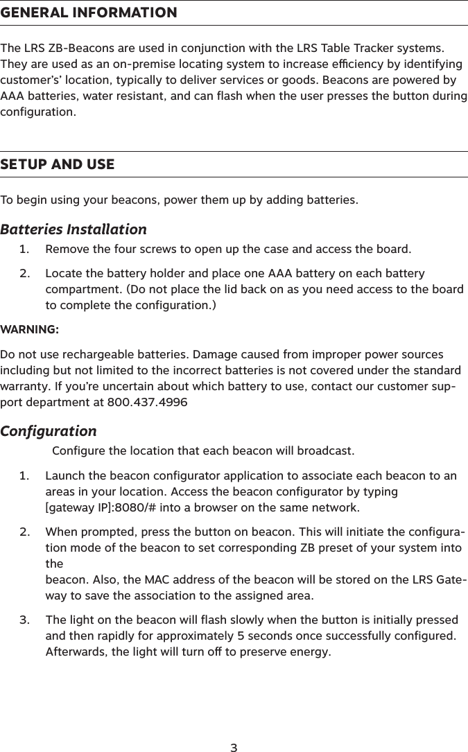 GENERAL INFORMATIONThe LRS ZB-Beacons are used in conjunction with the LRS Table Tracker systems.They are used as an on-premise locating system to increase eciency by identifying customer’s’ location, typically to deliver services or goods. Beacons are powered by AAA batteries, water resistant, and can flash when the user presses the button during configuration.SETUP AND USETo begin using your beacons, power them up by adding batteries.  Batteries Installation1.  Remove the four screws to open up the case and access the board.2.  Locate the battery holder and place one AAA battery on each battery  compartment. (Do not place the lid back on as you need access to the board to complete the configuration.)WARNING: Do not use rechargeable batteries. Damage caused from improper power sources including but not limited to the incorrect batteries is not covered under the standard warranty. If you’re uncertain about which battery to use, contact our customer sup-port department at 800.437.4996Configuration  Configure the location that each beacon will broadcast.1.  Launch the beacon configurator application to associate each beacon to an areas in your location. Access the beacon configurator by typing  [gateway IP]:8080/# into a browser on the same network.2.  When prompted, press the button on beacon. This will initiate the configura-tion mode of the beacon to set corresponding ZB preset of your system into the  beacon. Also, the MAC address of the beacon will be stored on the LRS Gate-way to save the association to the assigned area.3.  The light on the beacon will flash slowly when the button is initially pressed and then rapidly for approximately 5 seconds once successfully configured.  Afterwards, the light will turn o to preserve energy.  3