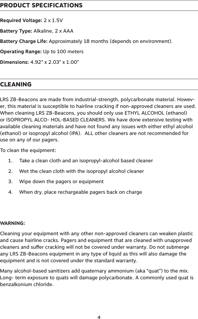 PRODUCT SPECIFICATIONSRequired Voltage: 2 x 1.5VBattery Type: Alkaline, 2 x AAABattery Charge Life: Approximately 18 months (depends on environment).Operating Range: Up to 100 meters Dimensions: 4.92” x 2.03” x 1.00”CLEANINGLRS ZB-Beacons are made from industrial-strength, polycarbonate material. Howev-er, this material is susceptible to hairline cracking if non-approved cleaners are used. When cleaning LRS ZB-Beacons, you should only use ETHYL ALCOHOL (ethanol) or ISOPROPYL ALCO- HOL-BASED CLEANERS. We have done extensive testing with available cleaning materials and have not found any issues with either ethyl alcohol (ethanol) or isopropyl alcohol (IPA).  ALL other cleaners are not recommended for use on any of our pagers.To clean the equipment:1.  Take a clean cloth and an isopropyl-alcohol based cleaner2.  Wet the clean cloth with the isopropyl alcohol cleaner3.  Wipe down the pagers or equipment4.  When dry, place rechargeable pagers back on chargeWARNING:Cleaning your equipment with any other non-approved cleaners can weaken plastic and cause hairline cracks. Pagers and equipment that are cleaned with unapproved cleaners and suer cracking will not be covered under warranty. Do not submerge any LRS ZB-Beacons equipment in any type of liquid as this will also damage the equipment and is not covered under the standard warranty.Many alcohol-based sanitizers add quaternary ammonium (aka “quat”) to the mix. Long- term exposure to quats will damage polycarbonate. A commonly used quat is benzalkonium chloride.4