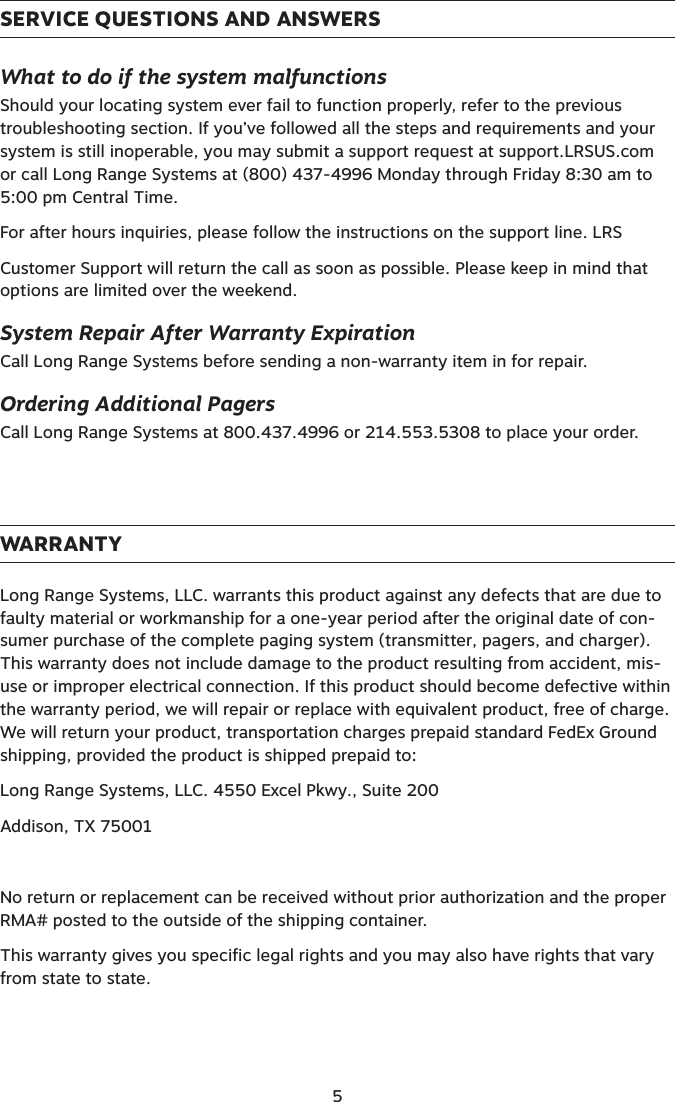 SERVICE QUESTIONS AND ANSWERSWhat to do if the system malfunctionsShould your locating system ever fail to function properly, refer to the previous troubleshooting section. If you’ve followed all the steps and requirements and your system is still inoperable, you may submit a support request at support.LRSUS.com or call Long Range Systems at (800) 437-4996 Monday through Friday 8:30 am to 5:00 pm Central Time.For after hours inquiries, please follow the instructions on the support line. LRSCustomer Support will return the call as soon as possible. Please keep in mind that options are limited over the weekend.System Repair After Warranty ExpirationCall Long Range Systems before sending a non-warranty item in for repair.Ordering Additional PagersCall Long Range Systems at 800.437.4996 or 214.553.5308 to place your order. WARRANTYLong Range Systems, LLC. warrants this product against any defects that are due to faulty material or workmanship for a one-year period after the original date of con-sumer purchase of the complete paging system (transmitter, pagers, and charger). This warranty does not include damage to the product resulting from accident, mis-use or improper electrical connection. If this product should become defective within the warranty period, we will repair or replace with equivalent product, free of charge. We will return your product, transportation charges prepaid standard FedEx Ground shipping, provided the product is shipped prepaid to:Long Range Systems, LLC. 4550 Excel Pkwy., Suite 200Addison, TX 75001No return or replacement can be received without prior authorization and the proper RMA# posted to the outside of the shipping container.This warranty gives you specific legal rights and you may also have rights that vary from state to state. 5