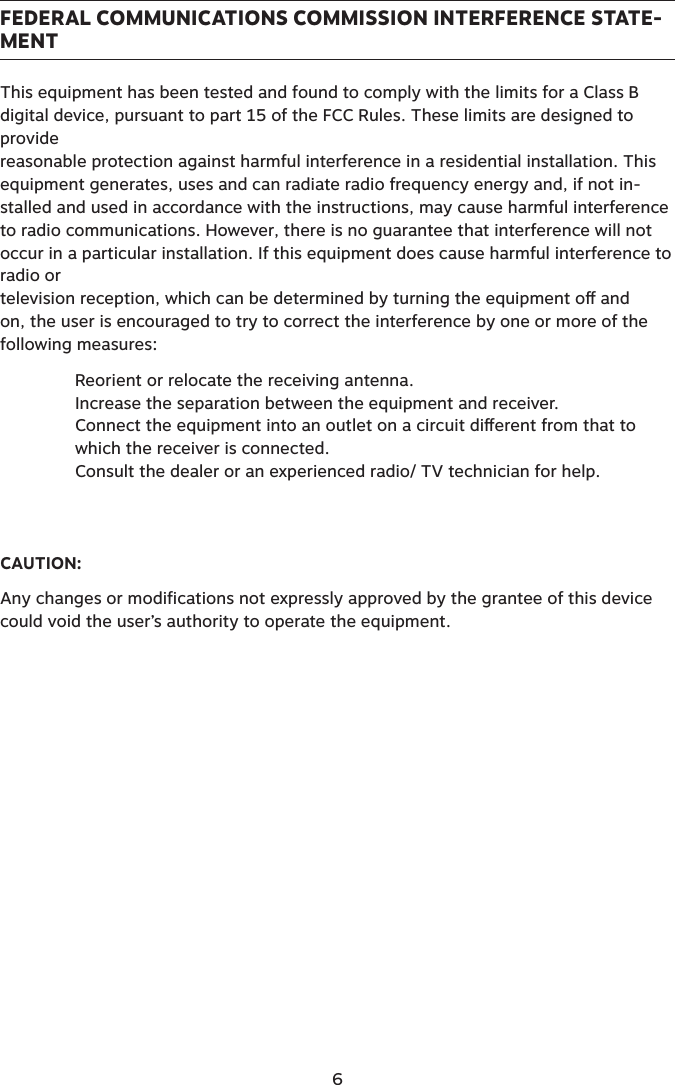 FEDERAL COMMUNICATIONS COMMISSION INTERFERENCE STATE-MENTThis equipment has been tested and found to comply with the limits for a Class B digital device, pursuant to part 15 of the FCC Rules. These limits are designed to provide  reasonable protection against harmful interference in a residential installation. This equipment generates, uses and can radiate radio frequency energy and, if not in-stalled and used in accordance with the instructions, may cause harmful interference to radio communications. However, there is no guarantee that interference will not occur in a particular installation. If this equipment does cause harmful interference to radio or  television reception, which can be determined by turning the equipment o and on, the user is encouraged to try to correct the interference by one or more of the following measures:Reorient or relocate the receiving antenna.Increase the separation between the equipment and receiver.Connect the equipment into an outlet on a circuit dierent from that to which the receiver is connected.Consult the dealer or an experienced radio/ TV technician for help.   CAUTION:Any changes or modifications not expressly approved by the grantee of this device could void the user’s authority to operate the equipment.6