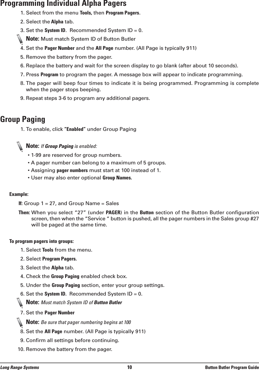 Programming Individual Alpha Pagers1. Select from the menu Tools, then Program Pagers.  2. Select the Alpha tab.3. Set the System ID.  Recommended System ID = 0. Note: Must match System ID of Button Butler4. Set the Pager Number and the All Page number. (All Page is typically 911)5. Remove the battery from the pager.6. Replace the battery and wait for the screen display to go blank (after about 10 seconds).7. Press Program to program the pager. A message box will appear to indicate programming.8. The pager will beep four times to indicate it is being programmed. Programming is completewhen the pager stops beeping.9. Repeat steps 3-6 to program any additional pagers.Group Paging 1. To enable, click “Enabled” under Group Paging Note: If Group Paging is enabled:• 1-99 are reserved for group numbers.• A pager number can belong to a maximum of 5 groups. • Assigning pager numbers must start at 100 instead of 1.  • User may also enter optional Group Names.Example: If: Group 1 = 27, and Group Name = Sales Then: When you select “27” (under PAGER) in the Button section of the Button Butler configurationscreen, then when the “Service “ button is pushed, all the pager numbers in the Sales group #27will be paged at the same time.To program pagers into groups:1. Select Tools from the menu.2. Select Program Pagers.3. Select the Alpha tab.4. Check the Group Paging enabled check box.5. Under the Group Paging section, enter your group settings.6. Set the System ID. Recommended System ID = 0. Note: Must match System ID of Button Butler7. Set the Pager Number Note: Be sure that pager numbering begins at 1008. Set the All Page number. (All Page is typically 911)9. Confirm all settings before continuing. 10. Remove the battery from the pager.Long Range Systems 10 Button Butler Program Guide