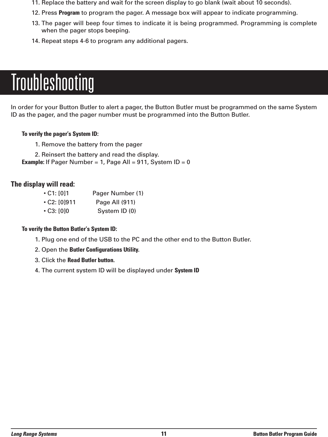 11. Replace the battery and wait for the screen display to go blank (wait about 10 seconds).12. Press Program to program the pager. A message box will appear to indicate programming.13.  The pager will beep four times to indicate it is being programmed. Programming is completewhen the pager stops beeping.14. Repeat steps 4-6 to program any additional pagers.TroubleshootingIn order for your Button Butler to alert a pager, the Button Butler must be programmed on the same SystemID as the pager, and the pager number must be programmed into the Button Butler.To verify the pager’s System ID:1. Remove the battery from the pager2. Reinsert the battery and read the display.Example: If Pager Number = 1, Page All = 911, System ID = 0The display will read:• C1: [0]1              Pager Number (1)      • C2: [0]911            Page All (911)  • C3: [0]0                 System ID (0)  To verify the Button Butler’s System ID:1. Plug one end of the USB to the PC and the other end to the Button Butler. 2. Open the Butler Configurations Utility.3. Click the Read Butler button.4. The current system ID will be displayed under System IDLong Range Systems 11 Button Butler Program Guide
