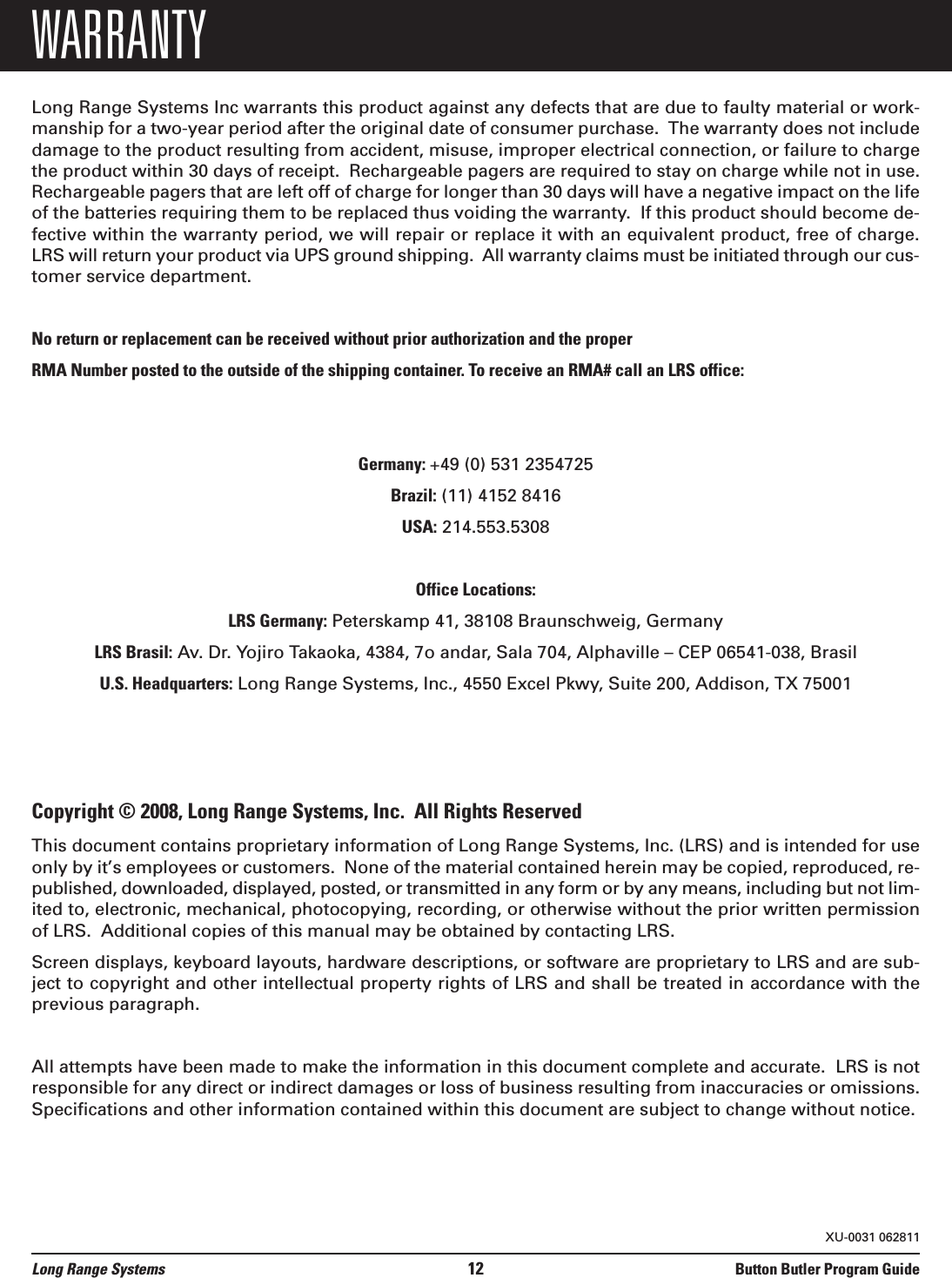 WARRANTYLong Range Systems Inc warrants this product against any defects that are due to faulty material or work-manship for a two-year period after the original date of consumer purchase.  The warranty does not includedamage to the product resulting from accident, misuse, improper electrical connection, or failure to chargethe product within 30 days of receipt.  Rechargeable pagers are required to stay on charge while not in use.Rechargeable pagers that are left off of charge for longer than 30 days will have a negative impact on the lifeof the batteries requiring them to be replaced thus voiding the warranty.  If this product should become de-fective within the warranty period, we will repair or replace it with an equivalent product, free of charge.LRS will return your product via UPS ground shipping.  All warranty claims must be initiated through our cus-tomer service department.  No return or replacement can be received without prior authorization and the properRMA Number posted to the outside of the shipping container. To receive an RMA# call an LRS office:Germany: +49 (0) 531 2354725Brazil: (11) 4152 8416USA: 214.553.5308Office Locations:LRS Germany: Peterskamp 41, 38108 Braunschweig, GermanyLRS Brasil: Av. Dr. Yojiro Takaoka, 4384, 7o andar, Sala 704, Alphaville – CEP 06541-038, BrasilU.S. Headquarters: Long Range Systems, Inc., 4550 Excel Pkwy, Suite 200, Addison, TX 75001Copyright © 2008, Long Range Systems, Inc.  All Rights ReservedThis document contains proprietary information of Long Range Systems, Inc. (LRS) and is intended for useonly by it’s employees or customers.  None of the material contained herein may be copied, reproduced, re-published, downloaded, displayed, posted, or transmitted in any form or by any means, including but not lim-ited to, electronic, mechanical, photocopying, recording, or otherwise without the prior written permissionof LRS.  Additional copies of this manual may be obtained by contacting LRS.Screen displays, keyboard layouts, hardware descriptions, or software are proprietary to LRS and are sub-ject to copyright and other intellectual property rights of LRS and shall be treated in accordance with theprevious paragraph.All attempts have been made to make the information in this document complete and accurate.  LRS is notresponsible for any direct or indirect damages or loss of business resulting from inaccuracies or omissions.Specifications and other information contained within this document are subject to change without notice.Long Range Systems 12 Button Butler Program GuideXU-0031 062811