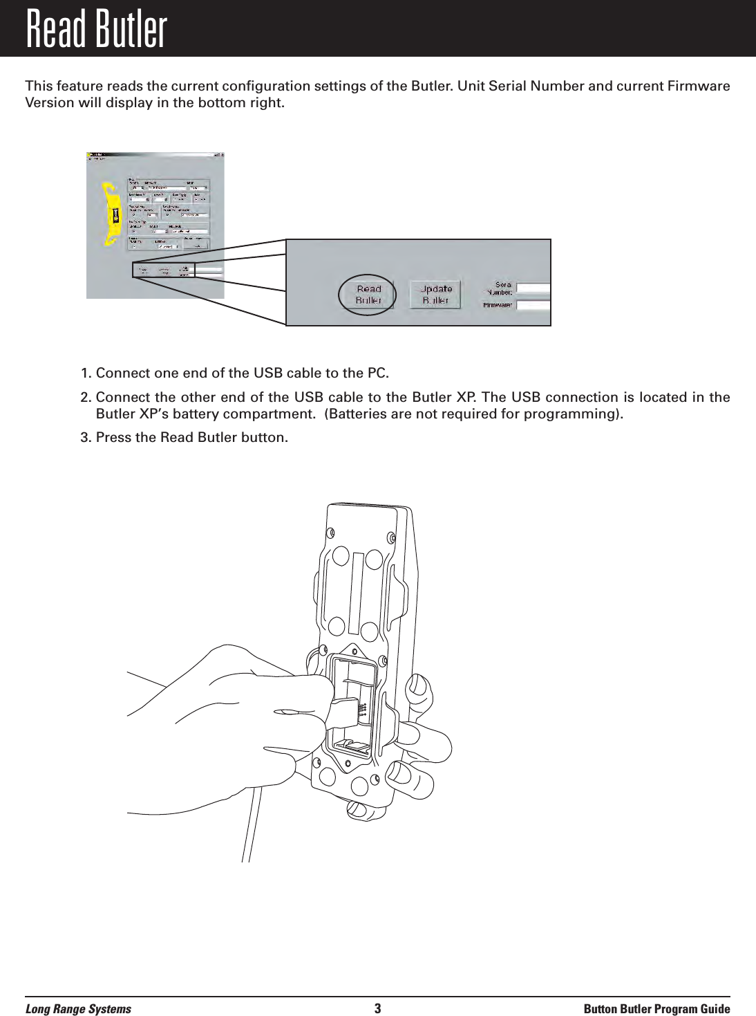 Read ButlerThis feature reads the current configuration settings of the Butler. Unit Serial Number and current FirmwareVersion will display in the bottom right.1. Connect one end of the USB cable to the PC.2. Connect the other end of the USB cable to the Butler XP. The USB connection is located in theButler XP’s battery compartment.  (Batteries are not required for programming).3. Press the Read Butler button.  Long Range Systems 3Button Butler Program Guide