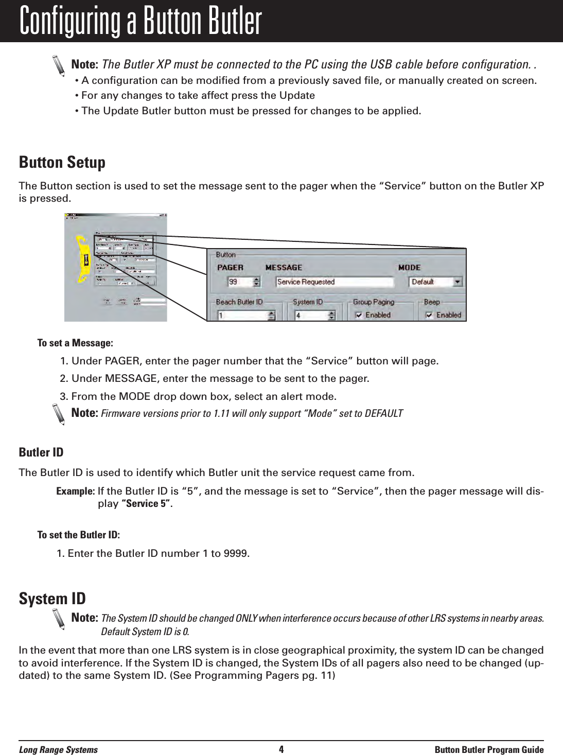 Configuring a Button ButlerNote: The Butler XP must be connected to the PC using the USB cable before configuration. .  • A configuration can be modified from a previously saved file, or manually created on screen.• For any changes to take affect press the Update • The Update Butler button must be pressed for changes to be applied.Button SetupThe Button section is used to set the message sent to the pager when the “Service” button on the Butler XPis pressed. To set a Message:1. Under PAGER, enter the pager number that the “Service” button will page.2. Under MESSAGE, enter the message to be sent to the pager.3. From the MODE drop down box, select an alert mode.Note: Firmware versions prior to 1.11 will only support “Mode” set to DEFAULTButler IDThe Butler ID is used to identify which Butler unit the service request came from. Example: If the Butler ID is “5”, and the message is set to “Service”, then the pager message will dis-play “Service 5”.To set the Butler ID:1. Enter the Butler ID number 1 to 9999. System ID  Note: The System ID should be changed ONLY when interference occurs because of other LRS systems in nearby areas.Default System ID is 0.In the event that more than one LRS system is in close geographical proximity, the system ID can be changedto avoid interference. If the System ID is changed, the System IDs of all pagers also need to be changed (up-dated) to the same System ID. (See Programming Pagers pg. 11)Long Range Systems 4Button Butler Program Guide