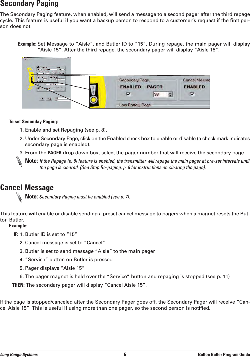 Secondary Paging The Secondary Paging feature, when enabled, will send a message to a second pager after the third repagecycle. This feature is useful if you want a backup person to respond to a customer’s request if the first per-son does not.Example: Set Message to “Aisle”, and Butler ID to “15”. During repage, the main pager will display“Aisle 15”. After the third repage, the secondary pager will display “Aisle 15”. To set Seconday Paging:1. Enable and set Repaging (see p. 8).2. Under Secondary Page, click on the Enabled check box to enable or disable (a check mark indicatessecondary page is enabled). 3. From the PAGER drop down box, select the pager number that will receive the secondary page. Note: If the Repage (p. 8) feature is enabled, the transmitter will repage the main pager at pre-set intervals untilthe page is cleared. (See Stop Re-paging, p. 8 for instructions on clearing the page).Cancel Message  Note: Secondary Paging must be enabled (see p. 7). This feature will enable or disable sending a preset cancel message to pagers when a magnet resets the But-ton Butler. Example:IF: 1. Butler ID is set to “15” 2. Cancel message is set to “Cancel”3. Butler is set to send message “Aisle” to the main pager4. “Service” button on Butler is pressed5. Pager displays “Aisle 15”6. The pager magnet is held over the “Service” button and repaging is stopped (see p. 11)THEN: The secondary pager will display “Cancel Aisle 15”.If the page is stopped/canceled after the Secondary Pager goes off, the Secondary Pager will receive “Can-cel Aisle 15”. This is useful if using more than one pager, so the second person is notified.Long Range Systems 6Button Butler Program Guide