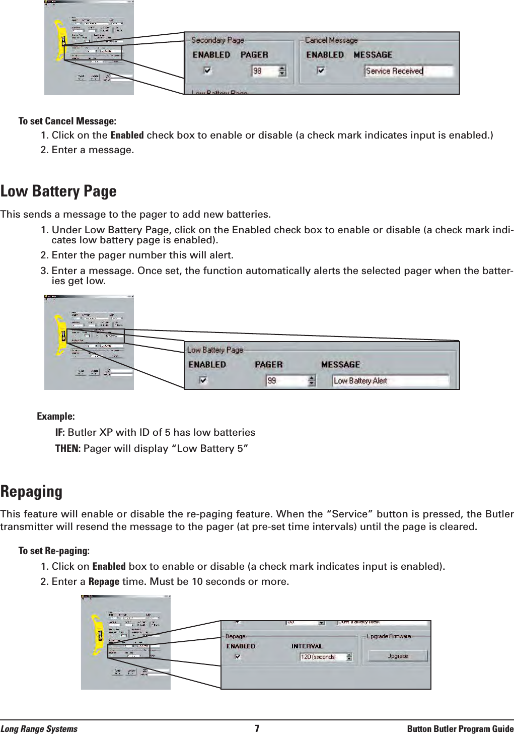 Long Range Systems 7Button Butler Program GuideTo set Cancel Message:1. Click on the Enabled check box to enable or disable (a check mark indicates input is enabled.) 2. Enter a message.Low Battery PageThis sends a message to the pager to add new batteries.1. Under Low Battery Page, click on the Enabled check box to enable or disable (a check mark indi-cates low battery page is enabled).2. Enter the pager number this will alert.3. Enter a message. Once set, the function automatically alerts the selected pager when the batter-ies get low.Example: IF: Butler XP with ID of 5 has low batteriesTHEN: Pager will display “Low Battery 5”Repaging This feature will enable or disable the re-paging feature. When the “Service” button is pressed, the Butlertransmitter will resend the message to the pager (at pre-set time intervals) until the page is cleared. To set Re-paging:1. Click on Enabled box to enable or disable (a check mark indicates input is enabled).  2. Enter a Repage time. Must be 10 seconds or more.