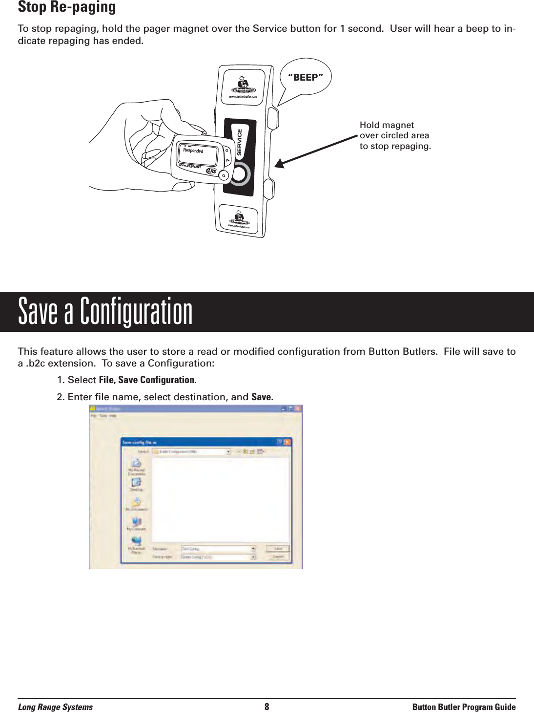 Stop Re-pagingTo stop repaging, hold the pager magnet over the Service button for 1 second.  User will hear a beep to in-dicate repaging has ended. Save a ConfigurationThis feature allows the user to store a read or modified configuration from Button Butlers.  File will save toa .b2c extension.  To save a Configuration:1. Select File, Save Configuration.2. Enter file name, select destination, and Save.Respondedwww.pager.netwww.buttonbutler.comwww.buttonbutler.comSERVICE“BEEP”Long Range Systems 8Button Butler Program GuideHold magnetover circled areato stop repaging.