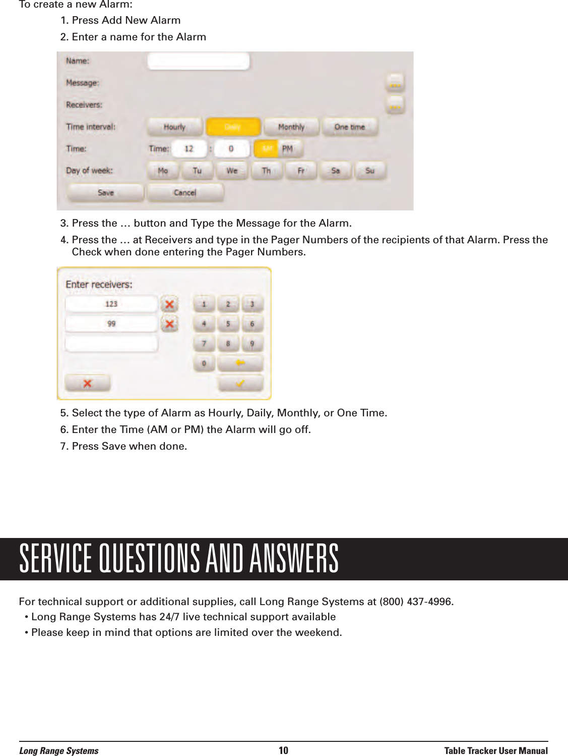 Long Range Systems 10 Table Tracker User ManualTo create a new Alarm:1. Press Add New Alarm2. Enter a name for the Alarm3. Press the … button and Type the Message for the Alarm.4. Press the … at Receivers and type in the Pager Numbers of the recipients of that Alarm. Press theCheck when done entering the Pager Numbers.5. Select the type of Alarm as Hourly, Daily, Monthly, or One Time.6. Enter the Time (AM or PM) the Alarm will go off.7. Press Save when done.SERVICE QUESTIONS AND ANSWERSFor technical support or additional supplies, call Long Range Systems at (800) 437-4996.• Long Range Systems has 24/7 live technical support available• Please keep in mind that options are limited over the weekend.