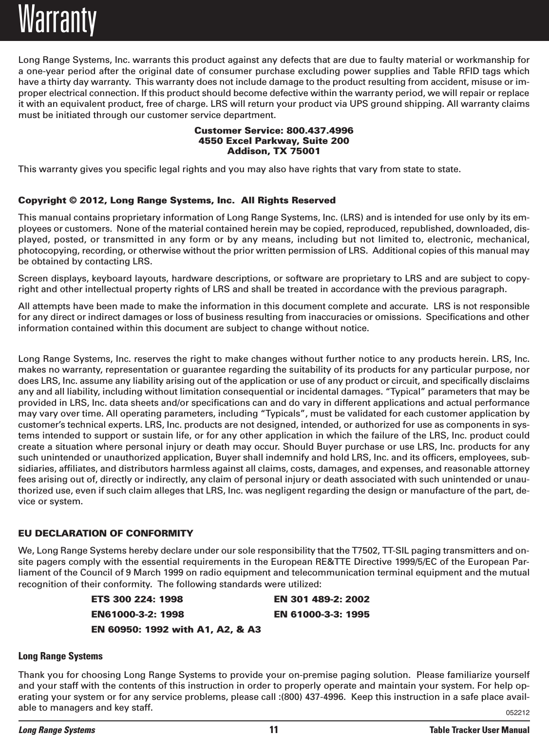 Long Range Systems 11 Table Tracker User ManualWarrantyLong Range Systems, Inc. warrants this product against any defects that are due to faulty material or workmanship fora one-year period after the original date of consumer purchase excluding power supplies and Table RFID tags whichhave a thirty day warranty.  This warranty does not include damage to the product resulting from accident, misuse or im-proper electrical connection. If this product should become defective within the warranty period, we will repair or replaceit with an equivalent product, free of charge. LRS will return your product via UPS ground shipping. All warranty claimsmust be initiated through our customer service department.Customer Service: 800.437.4996 4550 Excel Parkway, Suite 200Addison, TX 75001This warranty gives you specific legal rights and you may also have rights that vary from state to state.Copyright © 2012, Long Range Systems, Inc.  All Rights ReservedThis manual contains proprietary information of Long Range Systems, Inc. (LRS) and is intended for use only by its em-ployees or customers.  None of the material contained herein may be copied, reproduced, republished, downloaded, dis-played, posted, or transmitted  in  any  form  or  by  any  means,  including  but  not  limited  to,  electronic,  mechanical,photocopying, recording, or otherwise without the prior written permission of LRS.  Additional copies of this manual maybe obtained by contacting LRS.Screen displays, keyboard layouts, hardware descriptions, or software are proprietary to LRS and are subject to copy-right and other intellectual property rights of LRS and shall be treated in accordance with the previous paragraph.All attempts have been made to make the information in this document complete and accurate.  LRS is not responsiblefor any direct or indirect damages or loss of business resulting from inaccuracies or omissions.  Specifications and otherinformation contained within this document are subject to change without notice.Long Range Systems, Inc. reserves the right to make changes without further notice to any products herein. LRS, Inc.makes no warranty, representation or guarantee regarding the suitability of its products for any particular purpose, nordoes LRS, Inc. assume any liability arising out of the application or use of any product or circuit, and specifically disclaimsany and all liability, including without limitation consequential or incidental damages. “Typical” parameters that may beprovided in LRS, Inc. data sheets and/or specifications can and do vary in different applications and actual performancemay vary over time. All operating parameters, including “Typicals”, must be validated for each customer application bycustomer’s technical experts. LRS, Inc. products are not designed, intended, or authorized for use as components in sys-tems intended to support or sustain life, or for any other application in which the failure of the LRS, Inc. product couldcreate a situation where personal injury or death may occur. Should Buyer purchase or use LRS, Inc. products for anysuch unintended or unauthorized application, Buyer shall indemnify and hold LRS, Inc. and its officers, employees, sub-sidiaries, affiliates, and distributors harmless against all claims, costs, damages, and expenses, and reasonable attorneyfees arising out of, directly or indirectly, any claim of personal injury or death associated with such unintended or unau-thorized use, even if such claim alleges that LRS, Inc. was negligent regarding the design or manufacture of the part, de-vice or system.EU DECLARATION OF CONFORMITYWe, Long Range Systems hereby declare under our sole responsibility that the T7502, TT-SIL paging transmitters and on-site pagers comply with the essential requirements in the European RE&amp;TTE Directive 1999/5/EC of the European Par-liament of the Council of 9 March 1999 on radio equipment and telecommunication terminal equipment and the mutualrecognition of their conformity.  The following standards were utilized:ETS 300 224: 1998 EN 301 489-2: 2002EN61000-3-2: 1998 EN 61000-3-3: 1995EN 60950: 1992 with A1, A2, &amp; A3Long Range SystemsThank you for choosing Long Range Systems to provide your on-premise paging solution.  Please familiarize yourselfand your staff with the contents of this instruction in order to properly operate and maintain your system. For help op-erating your system or for any service problems, please call :(800) 437-4996.  Keep this instruction in a safe place avail-able to managers and key staff. 052212